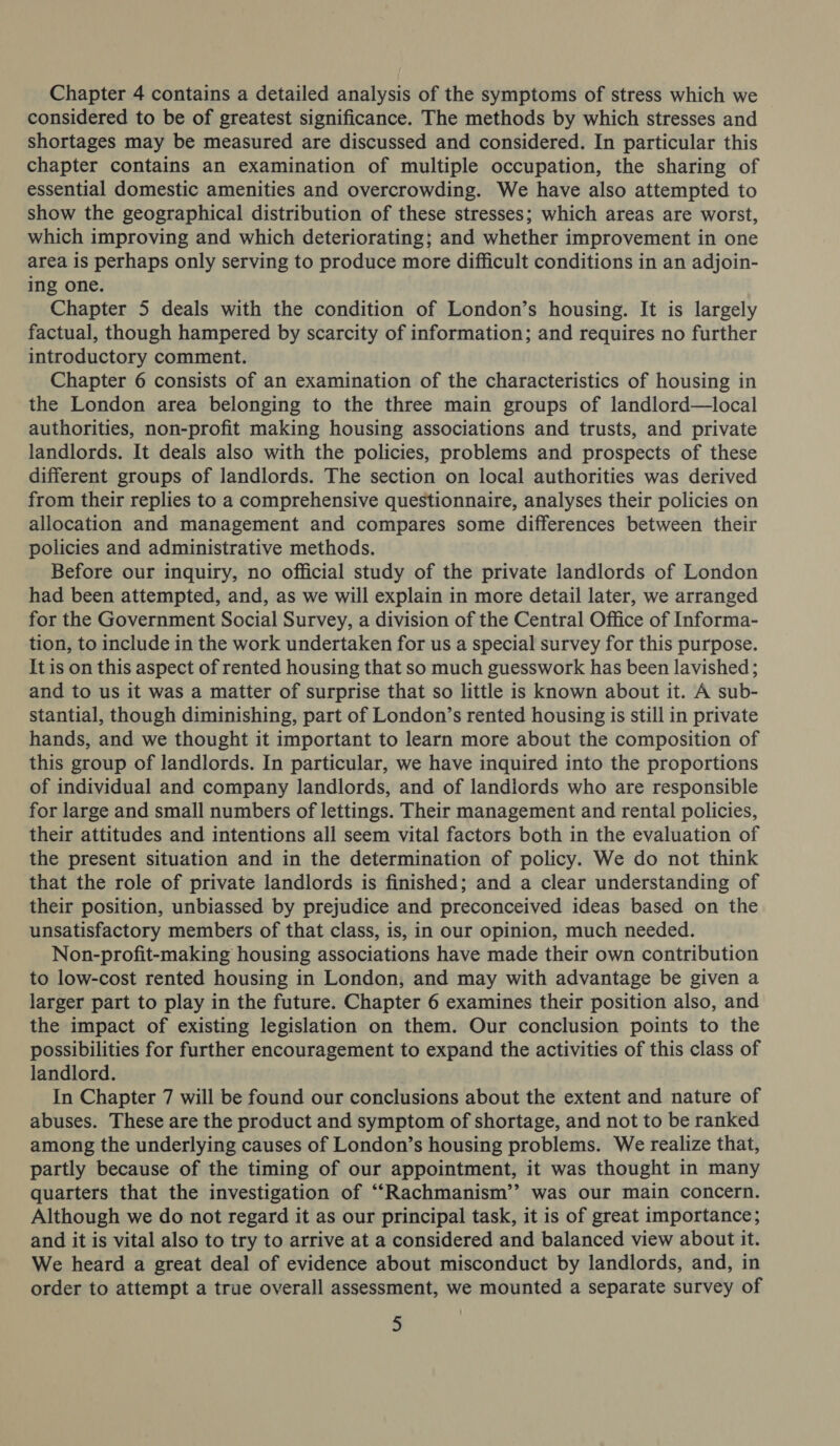 Chapter 4 contains a detailed analysis of the symptoms of stress which we considered to be of greatest significance. The methods by which stresses and shortages may be measured are discussed and considered. In particular this chapter contains an examination of multiple occupation, the sharing of essential domestic amenities and overcrowding. We have also attempted to show the geographical distribution of these stresses; which areas are worst, which improving and which deteriorating; and whether improvement in one area is perhaps only serving to produce more difficult conditions in an adjoin- ing one. Chapter 5 deals with the condition of London’s housing. It is largely factual, though hampered by scarcity of information; and requires no further introductory comment. Chapter 6 consists of an examination of the characteristics of housing in the London area belonging to the three main groups of landlord—local authorities, non-profit making housing associations and trusts, and private landlords. It deals also with the policies, problems and prospects of these different groups of landlords. The section on local authorities was derived from their replies to a comprehensive questionnaire, analyses their policies on allocation and management and compares some differences between their policies and administrative methods. Before our inquiry, no official study of the private landlords of London had been attempted, and, as we will explain in more detail later, we arranged for the Government Social Survey, a division of the Central Office of Informa- tion, to include in the work undertaken for us a special survey for this purpose. It is on this aspect of rented housing that so much guesswork has been lavished; and to us it was a matter of surprise that so little is known about it. A sub- stantial, though diminishing, part of London’s rented housing is still in private hands, and we thought it important to learn more about the composition of this group of landlords. In particular, we have inquired into the proportions of individual and company landlords, and of landiords who are responsible for large and small numbers of lettings. Their management and rental policies, their attitudes and intentions all seem vital factors both in the evaluation of the present situation and in the determination of policy. We do not think that the role of private landlords is finished; and a clear understanding of their position, unbiassed by prejudice and preconceived ideas based on the unsatisfactory members of that class, is, in our opinion, much needed. Non-profit-making housing associations have made their own contribution to low-cost rented housing in London, and may with advantage be given a larger part to play in the future. Chapter 6 examines their position also, and the impact of existing legislation on them. Our conclusion points to the possibilities for further encouragement to expand the activities of this class of landlord. In Chapter 7 will be found our conclusions about the extent and nature of abuses. These are the product and symptom of shortage, and not to be ranked among the underlying causes of London’s housing problems. We realize that, partly because of the timing of our appointment, it was thought in many quarters that the investigation of ‘““Rachmanism’’ was our main concern. Although we do not regard it as our principal task, it is of great importance; and it is vital also to try to arrive at a considered and balanced view about it. We heard a great deal of evidence about misconduct by landlords, and, in order to attempt a true overall assessment, we mounted a separate survey of