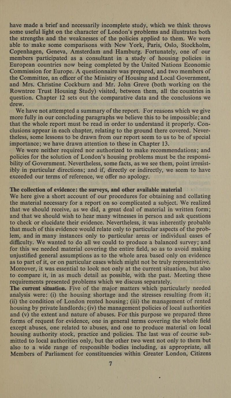 have made a brief and necessarily incomplete study, which we think throws some useful light on the character of London’s problems and illustrates both the strengths and the weaknesses of the policies applied to them. We were able to make some comparisons with New York, Paris, Oslo, Stockholm, Copenhagen, Geneva, Amsterdam and Hamburg. Fortunately, one of our members participated as a consultant in a study of housing policies in European countries now being completed by the United Nations Economic Commission for Europe. A questionnaire was prepared, and two members of the Committee, an officer of the Ministry of Housing and Local Government, and Mrs. Christine Cockburn and Mr. John Greve (both working on the Rowntree Trust Housing Study) visited, between them, all the countries in question. Chapter 12 sets out the comparative data and the conclusions we drew. We have not attempted a summary of the report. For reasons which we give more fully in our concluding paragraphs we believe this to be impossible; and that the whole report must be read in order to understand it properly. Con- clusions appear in each chapter, relating to the ground there covered. Never- theless, some lessons to be drawn from our report seem to us to be of special importance; we have drawn attention to these in Chapter 13. We were neither required nor authorized to make recommendations; and policies for the solution of London’s housing problems must be the responsi- bility of Government. Nevertheless, some facts, as we see them, point irresist- ibly in particular directions; and if, directly or indirectly, we seem to have exceeded our terms of reference, we offer no apology. The collection of evidence: the surveys, and other available material We here give a short account of our procedures for obtaining and collating the material necessary for a report on so complicated a subject. We realized that we should receive, as we did, a great deal of material in written form; and that we should wish to hear many witnesses in person and ask questions to check or elucidate their evidence. Nevertheless, it was inherently probable that much of this evidence would relate only to particular aspects of the prob- lem, and in many instances only to particular areas or individual cases of difficulty. We wanted to do all we could to produce a balanced survey; and for this we needed material covering the entire field, so as to avoid making unjustified general assumptions as to the whole area based only on evidence as to part of it, or on particular cases which might not be truly representative. Moreover, it was essential to look not only at the current situation, but also to compare it, in as much detail as possible, with the past. Meeting these requirements presented problems which we discuss separately. The current situation. Five of the major matters which particularly needed analysis were: (i) the housing shortage and the stresses resulting from it; (ii) the condition of London rented housing; (iii) the management of rented housing by private landlords; (iv) the management policies of local authorities and (v) the extent and nature of abuses. For this purpose we prepared three forms of request for evidence, one in general terms covering the whole field except abuses, one related to abuses, and one to produce material on local housing authority stock, practice and policies. The last was of course sub- mitted to local authorities only, but the other two went not only to them but also to a wide range of responsible bodies including, as appropriate, all Members of Parliament for constituencies within Greater London, Citizens