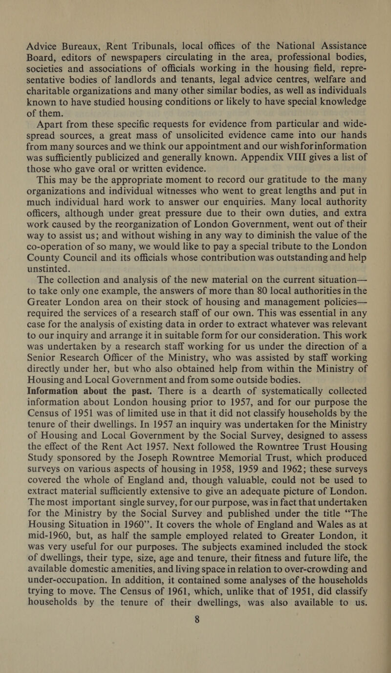 Advice Bureaux, Rent Tribunals, local offices of the National Assistance Board, editors of newspapers circulating in the area, professional bodies, societies and associations of officials working in the housing field, repre- sentative bodies of landlords and tenants, legal advice centres, welfare and charitable organizations and many other similar bodies, as well as individuals known to have studied housing conditions or likely to have special knowledge of them. Apart from these specific requests for evidence from particular and wide- spread sources, a great mass of unsolicited evidence came into our hands from many sources and we think our appointment and our wishforinformation was sufficiently publicized and generally known. Appendix VIII gives a list of those who gave oral or written evidence. This may be the appropriate moment to record our gratitude to the many organizations and individual witnesses who went to great lengths and put in much individual hard work to answer our enquiries. Many local authority officers, although under great pressure due to their own duties, and extra work caused by the reorganization of London Government, went out of their way to assist us; and without wishing in any way to diminish the value of the co-operation of so many, we would like to pay a special tribute to the London County Council and its officials whose contribution was outstanding and help unstinted. The collection and analysis of the new material on the current situation— to take only one example, the answers of more than 80 local authorities in the Greater London area on their stock of housing and management policies— required the services of a research staff of our own. This was essential in any case for the analysis of existing data in order to extract whatever was relevant to our inquiry and arrange it in suitable form for our consideration. This work was undertaken by a research staff working for us under the direction of a Senior Research Officer of the Ministry, who was assisted by staff working directly under her, but who also obtained help from within the Ministry of Housing and Local Government and from some outside bodies. Information about the past. There is a dearth of systematically collected information about London housing prior to 1957, and for our purpose the Census of 1951 was of limited use in that it did not classify households by the tenure of their dwellings. In 1957 an inquiry was undertaken for the Ministry of Housing and Local Government by the Social Survey, designed to assess the effect of the Rent Act 1957. Next followed the Rowntree Trust Housing Study sponsored by the Joseph Rowntree Memorial Trust, which produced surveys on various aspects of housing in 1958, 1959 and 1962; these surveys covered the whole of England and, though valuable, could not be used to extract material sufficiently extensive to give an adequate picture of London. The most important single survey, for our purpose, was in fact that undertaken for the Ministry by the Social Survey and published under the title ‘“The Housing Situation in 1960’. It covers the whole of England and Wales as at mid-1960, but, as half the sample employed related to Greater London, it was very useful for our purposes. The subjects examined included the stock of dwellings, their type, size, age and tenure, their fitness and future life, the available domestic amenities, and living space in relation to over-crowding and under-occupation. In addition, it contained some analyses of the households trying to move. The Census of 1961, which, unlike that of 1951, did classify households by the tenure of their dwellings, was also available to us.