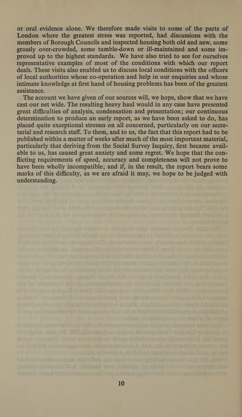 or oral evidence alone. We therefore made visits to some of the parts of London where the greatest stress was reported, had discussions with the members of Borough Councils and inspected housing both old and new, some grossly over-crowded, some tumble-down or ill-maintained and some im- proved up to the highest standards. We have also tried to see for ourselves representative examples of most of the conditions with which our report deals. These visits also enabled us to discuss local conditions with the officers of local authorities whose co-operation and help in our enquiries and whose intimate knowledge at first hand of housing problems has been of the greatest assistance. The account we have given of our sources will, we hope, show that we have cast our net wide. The resulting heavy haul would in any case have presented great difficulties of analysis, condensation and presentation; our continuous determination to produce an early report, as we have been asked to do, has placed quite exceptional stresses on all concerned, particularly on our secre- tarial and research staff. To them, and to us, the fact that this report had to be published within a matter of weeks after much of the most important material, particularly that deriving from the Social Survey Inquiry, first became avail- able to us, has caused great anxiety and some regret. We hope that the con- flicting requirements of speed, accuracy and completeness will not prove to have been wholly incompatible; and if, in the result, the report bears some marks of this difficulty, as we are afraid it may, we hope to be judged with understanding.