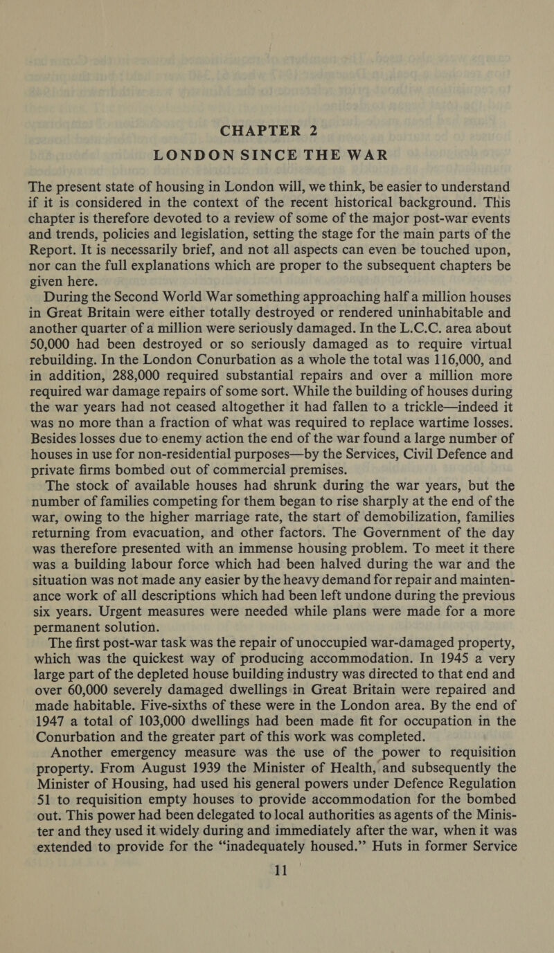 CHAPTER 2 LONDON SINCE THE WAR The present state of housing in London will, we think, be easier to understand if it is considered in the context of the recent historical background. This chapter is therefore devoted to a review of some of the major post-war events and trends, policies and legislation, setting the stage for the main parts of the Report. It is necessarily brief, and not all aspects can even be touched upon, nor can the full explanations which are proper to the subsequent chapters be given here. During the Second World War something approaching half a million houses in Great Britain were either totally destroyed or rendered uninhabitable and another quarter of a million were seriously damaged. In the L.C.C. area about 50,000 had been destroyed or so seriously damaged as to require virtual rebuilding. In the London Conurbation as a whole the total was 116,000, and in addition, 288,000 required substantial repairs and over a million more required war damage repairs of some sort. While the building of houses during the war years had not ceased altogether it had fallen to a trickle—indeed it was no more than a fraction of what was required to replace wartime losses. Besides losses due to enemy action the end of the war found a large number of houses in use for non-residential purposes—by the Services, Civil Defence and private firms bombed out of commercial premises. The stock of available houses had shrunk during the war years, but the number of families competing for them began to rise sharply at the end of the war, owing to the higher marriage rate, the start of demobilization, families returning from evacuation, and other factors. The Government of the day was therefore presented with an immense housing problem. To meet it there was a building labour force which had been halved during the war and the situation was not made any easier by the heavy demand for repair and mainten- ance work of all descriptions which had been left undone during the previous six years. Urgent measures were needed while plans were made for a more permanent solution. The first post-war task was the repair of unoccupied war-damaged property, which was the quickest way of producing accommodation. In 1945 a very large part of the depleted house building industry was directed to that end and over 60,000 severely damaged dwellings in Great Britain were repaired and made habitable. Five-sixths of these were in the London area. By the end of 1947 a total of 103,000 dwellings had been made fit for occupation in the Conurbation and the greater part of this work was completed. Another emergency measure was the use of the power to requisition property. From August 1939 the Minister of Health, and subsequently the Minister of Housing, had used his general powers under Defence Regulation 51 to requisition empty houses to provide accommodation for the bombed out. This power had been delegated to local authorities as agents of the Minis- ter and they used it widely during and immediately after the war, when it was extended to provide for the “inadequately housed.’’ Huts in former Service