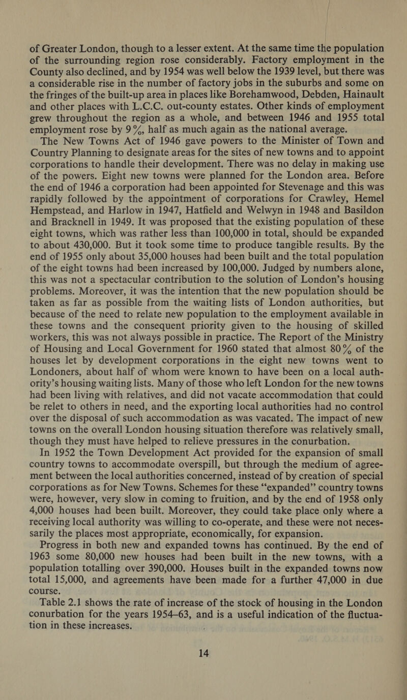 of Greater London, though to a lesser extent. At the same time the population of the surrounding region rose considerably. Factory employment in the County also declined, and by 1954 was well below the 1939 level, but there was a considerable rise in the number of factory jobs in the suburbs and some on the fringes of the built-up area in places like Borehamwood, Debden, Hainault and other places with L.C.C. out-county estates. Other kinds of employment grew throughout the region as a whole, and between 1946 and 1955 total employment rose by 9%, half as much again as the national average. The New Towns Act of 1946 gave powers to the Minister of Town and Country Planning to designate areas for the sites of new towns and to appoint corporations to handle their development. There was no delay in making use of the powers. Eight new towns were planned for the London area. Before the end of 1946 a corporation had been appointed for Stevenage and this was rapidly followed by the appointment of corporations for Crawley, Hemel Hempstead, and Harlow in 1947, Hatfield and Welwyn in 1948 and Basildon and Bracknell in 1949. It was proposed that the existing population of these eight towns, which was rather less than 100,000 in total, should be expanded to about 430,000. But it took some time to produce tangible results. By the end of 1955 only about 35,000 houses had been built and the total population of the eight towns had been increased by 100,000. Judged by numbers alone, this was not a spectacular contribution to the solution of London’s housing problems. Moreover, it was the intention that the new population should be taken as far as possible from the waiting lists of London authorities, but because of the need to relate new population to the employment available in these towns and the consequent priority given to the housing of skilled workers, this was not always possible in practice. The Report of the Ministry of Housing and Local Government for 1960 stated that almost 80% of the houses let by development corporations in the eight new towns went to Londoners, about half of whom were known to have been on a local auth- ority’s housing waiting lists. Many of those who left London for the new towns had been living with relatives, and did not vacate accommodation that could be relet to others in need, and the exporting local authorities had no control over the disposal of such accommodation as was vacated. The impact of new towns on the overall London housing situation therefore was relatively small, though they must have helped to relieve pressures in the conurbation. In 1952 the Town Development Act provided for the expansion of small country towns to accommodate overspill, but through the medium of agree- ment between the local authorities concerned, instead of by creation of special corporations as for New Towns. Schemes for these “expanded” country towns were, however, very slow in coming to fruition, and by the end of 1958 only 4,000 houses had been built. Moreover, they could take place only where a receiving local authority was willing to co-operate, and these were not neces- sarily the places most appropriate, economically, for expansion. Progress in both new and expanded towns has continued. By the end of 1963 some 80,000 new houses had been built in the new towns, with a population totalling over 390,000. Houses built in the expanded towns now total 15,000, and agreements have been made for a further 47,000 in due course. Table 2.1 shows the rate of increase of the stock of housing in the London conurbation for the years 1954-63, and is a useful indication of the fluctua- tion in these increases.