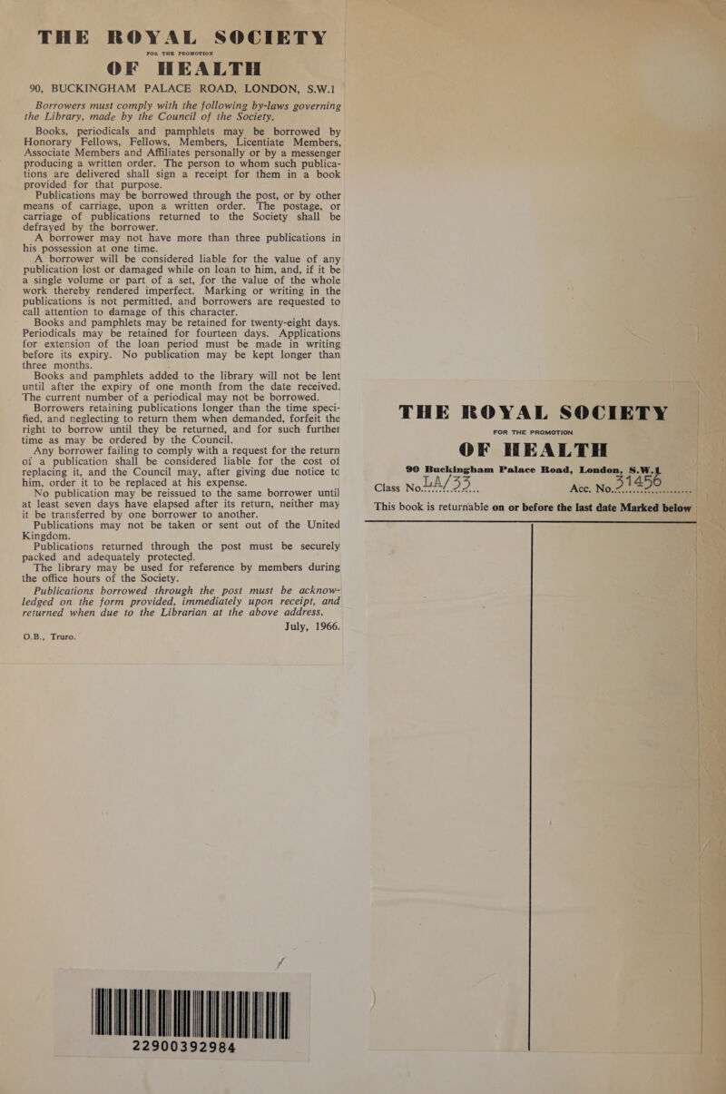 THE ROYAL SOCIETY FOR THE PROMOTION OF HEALTH 90, BUCKINGHAM PALACE ROAD, LONDON, S.W.1 the Library, made by the Council of the Society. Books, periodicals and pamphlets may be borrowed by Honorary Fellows, Fellows, Members, Licentiate Members, Associate Members and Affiliates personally or by a messenger producing a written order. The person to whom such publica- tions are delivered shall sign a receipt for them in a book provided for that purpose. Publications may be borrowed through the post, or by other means of carriage, upon a written order. The postage, or carriage of publications returned to the Society shall be defrayed by the borrower. A borrower may not have more than three publications in his possession at one time. A borrower will be considered liable for the value of any publication lost or damaged while. on loan to him, and, if it be a single volume or part of a set, for the value of the whole work thereby rendered imperfect. Marking or writing in the publications is not permitted, and borrowers are requested to call attention to damage of this character. Books and pamphlets may be retained for twenty-eight days. Periodicals may be retained for fourteen days. Applications for extension of the loan period must be made in writing before its expiry. No publication may be kept longer than three months. , Books and pamphlets added to the library will not be lent until after the expiry of one month from the date received. The current number of a periodical may not be borrowed. Borrowers retaining publications longer than the time speci- fied, and neglecting to return them when demanded, forfeit the right to borrow until they be returned, and for such: further time as may be ordered by the Council. Any borrower failing to comply with a request for the return of a publication shall be considered liable for the cost of replacing it, and the Council may, after giving due notice tc him, order it to be replaced at his expense. No publication may be reissued to the same borrower until at least seven days have elapsed after its return, neither may it be transferred by one borrower to another. Publications may not be taken or sent out of the United Kingdom. Publications returned through the post must be securely packed and adequately protected. The library may be used for reference by members during the office hours of the Society. Publications borrowed through the post must be acknow- ledged on the form provided, immediately upon receipt, and returned when due to the Librarian at the above address. July, 1966. O.B., Truro. TIAL A 392984 THE ROYAL SOCIETY FOR THE PROMOTION { OF HEALTH 90 Buckingham Palace Road, London, S.W. This book is returnable on or before the last date Marked below | | 