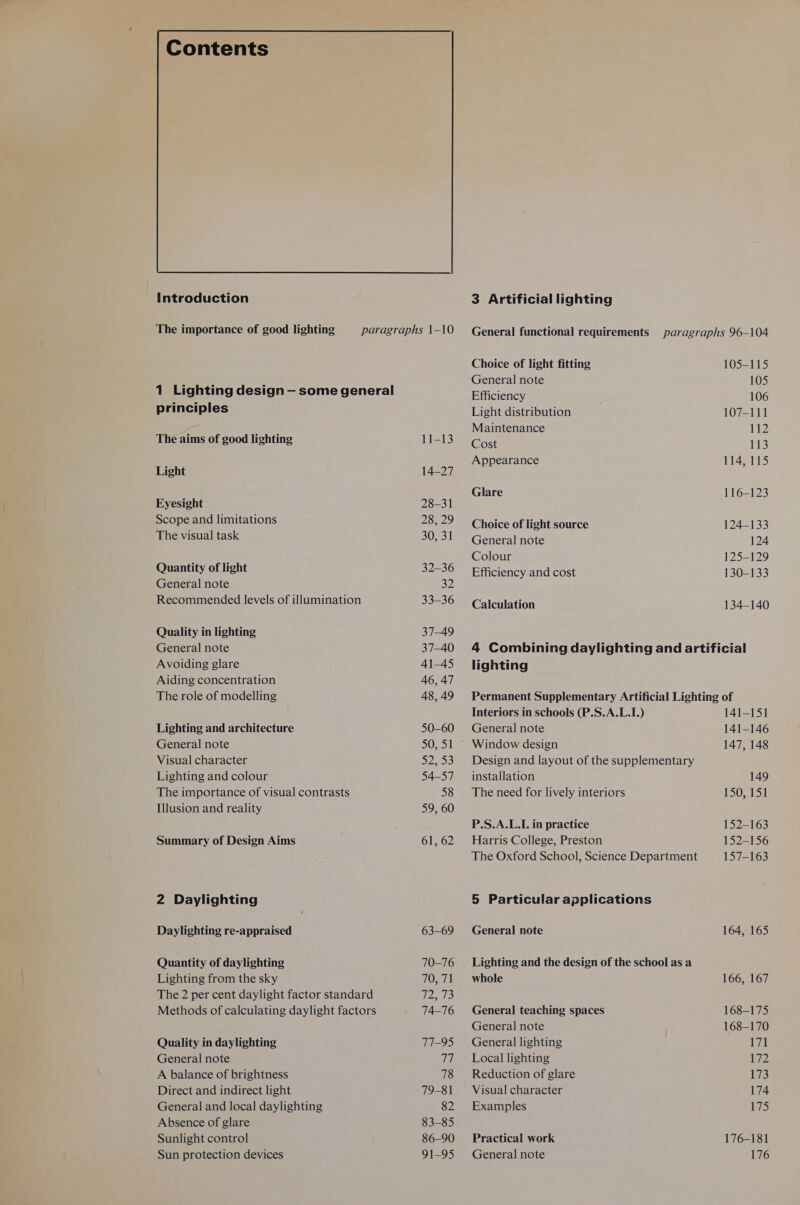 Contents Introduction The importance of good lighting paragraphs 1-10 1 Lighting design — some general principles The aims of good lighting 11-13 Light 14-27 Eyesight 28-31 Scope and limitations Mrs Bly) The visual task 30, 31 Quantity of light 32-36 General note 32 Recommended levels of illumination 33-36 Quality in lighting 37-49 General note 37-40 Avoiding glare 41-45 Aiding concentration 46, 47 The role of modelling 48, 49 Lighting and architecture 50-60 General note S055 Visual character 52, S'S) Lighting and colour 54-57 The importance of visual contrasts 58 Illusion and reality 59, 60 Summary of Design Aims 61, 62 2 Daylighting Daylighting re-appraised 63-69 Quantity of daylighting 70-16 Lighting from the sky 70, 71 The 2 per cent daylight factor standard 72, 73 Methods of calculating daylight factors e476 Quality in daylighting T1-95 General note 8) A balance of brightness 78 Direct and indirect light 79-81 General and local daylighting 82 Absence of glare 83-85 Sunlight control 86-90 3 Artificial lighting Choice of light fitting General note Efficiency Light distribution Maintenance Cost Appearance Glare Choice of light source General note Colour Efficiency and cost Calculation 105-115 105 106 107-111 112 113 114, 115 116-123 124-133 124 125-129 130-133 134-140 lighting Interiors in schools (P.S.A.L.I.) General note Window design Design and layout of the supplementary installation The need for lively interiors P.S.A.L.I. in practice Harris College, Preston The Oxford School, Science Department 5 Particular applications General note Lighting and the design of the school as a whole General teaching spaces General note General lighting Local lighting Reduction of glare Visual character Examples Practical work 141-151 141-146 147, 148 149 150, 151 152-163 152-156 157-163 164, 165 166, 167 168-175 168-170 171 LZ 173 174 175 176-181