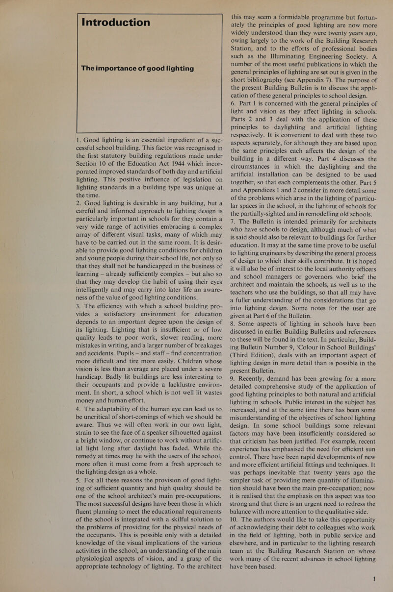 The importance of good lighting  1. Good lighting is an essential ingredient of a suc- cessful school building. This factor was recognised in the first statutory building regulations made under Section 10 of the Education Act 1944 which incor- porated improved standards of both day and artificial lighting. This positive influence of legislation on lighting standards in a building type was unique at the time. 2. Good lighting is desirable in any building, but a careful and informed approach to lighting design is particularly important in schools for they contain a very wide range of activities embracing a complex array of different visual tasks, many of which may have to be carried out in the same room. It is desir- able to provide good lighting conditions for children and young people during their school life, not only so that they shall not be handicapped in the business of learning — already sufficiently complex — but also so that they may develop the habit of using their eyes intelligently and may carry into later life an aware- ness of the value of good lighting conditions. 3. The efficiency with which a school building pro- vides a satisfactory environment for education depends to an important degree upon the design of its lighting. Lighting that is insufficient or of low quality leads to poor work, slower reading, more mistakes in writing, and a larger number of breakages and accidents. Pupils — and staff — find concentration more difficult and tire more easily. Children whose vision is less than average are placed under a severe handicap. Badly lit buildings are less interesting to their occupants and provide a lacklustre environ- ment. In short, a school which is not well lit wastes money and human effort. 4. The adaptability of the human eye can lead us to be uncritical of short-comings of which we should be aware. Thus we will often work in our own light, strain to see the face of a speaker silhouetted against a bright window, or continue to work without artific- ial light long after daylight has faded. While the remedy at times may lie with the users of the school, more often it must come from a fresh approach to the lighting design as a whole. 5. For all these reasons the provision of good light- ing of sufficient quantity and high quality should be one of the school architect’s main pre-occupations. The most successful designs have been those in which fluent planning to meet the educational requirements of the school is integrated with a skilful solution to the problems of providing for the physical needs of the occupants. This is possible only with a detailed knowledge of the visual implications of the various activities in the school, an understanding of the main physiological aspects of vision, and a grasp of the appropriate technology of lighting. To the architect this may seem a formidable programme but fortun- ately the principles of good lighting are now more widely understood than they were twenty years ago, owing largely to the work of the Building Research Station, and to the efforts of professional bodies such as the Illuminating Engineering Society. A number of the most useful publications in which the general principles of lighting are set out is given in the short bibliography (see Appendix 7). The purpose of the present Building Bulletin is to discuss the appli- cation of these general principles to school design. 6. Part 1 is concerned with the general principles of light and vision as they affect lighting in schools. Parts 2 and 3 deal with the application of these principles to daylighting and artificial lighting respectively. It is convenient to deal with these two aspects separately, for although they are based upon the same principles each affects the design of the building in a different way. Part 4 discusses the circumstances in which the daylighting and the artificial installation can be designed to be used together, so that each complements the other. Part 5 and Appendices 1 and 2 consider in more detail some of the problems which arise in the lighting of particu- lar spaces in the school, in the lighting of schools for the partially-sighted and in remodelling old schools. 7. The Bulletin is intended primarily for architects who have schools to design, although much of what is said should also be relevant to buildings for further education. It may at the same time prove to be useful to lighting engineers by describing the general process of design to which their skills contribute. It is hoped it will also be of interest to the local authority officers and school managers or governors who brief the architect and maintain the schools, as well as to the teachers who use the buildings, so that all may have a fuller understanding of the considerations that go into lighting design. Some notes for the user are given at Part 6 of the Bulletin. 8. Some aspects of lighting in schools have been discussed in earlier Building Bulletins and references to these will be found in the text. In particular, Build- ing Bulletin Number 9, ‘Colour in School Buildings’ (Third Edition), deals with an important aspect of lighting design in more detail than is possible in the present Bulletin. 9. Recently, demand has been growing for a more detailed comprehensive study of the application of good lighting principles to both natural and artificial lighting in schools. Public interest in the subject has increased, and at the same time there has been some misunderstanding of the objectives of school lighting design. In some school buildings some relevant factors may have been insufficiently considered so that criticism has been justified. For example, recent experience has emphasised the need for efficient sun control. There have been rapid developments of new and more efficient artificial fittings and techniques. It was perhaps inevitable that twenty years ago the simpler task of providing mere quantity of illumina- tion should have been the main pre-occupation; now it is realised that the emphasis on this aspect was too strong and that there is an urgent need to redress the balance with more attention to the qualitative side. 10. The authors would like to take this opportunity of acknowledging their debt to colleagues who work in the field of lighting, both in public service and elsewhere, and in particular to the lighting research team at the Building Research Station on whose work many of the recent advances in school lighting have been based.