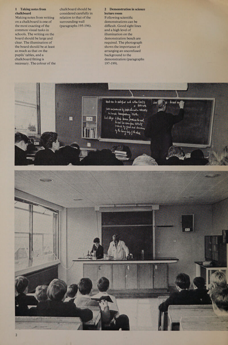 chalkboard considered carefully in Making notes from writing _ relation to that of the on a chalkboard is one of surrounding wall the most exacting of the (paragraphs 195-196). common visual tasks in schools. The writing on the board should be large and clear. The illumination of the board should be at least as much as that on the pupils’ tables, anda chalkboard fitting is necessary. The colour of the lecture room Following scientific demonstrations can be difficult. Good sight lines and a high level of illumination on the demonstration bench are required. The photograph shows the importance of arranging an unconfused background to the demonstration (paragraphs 197-199), 