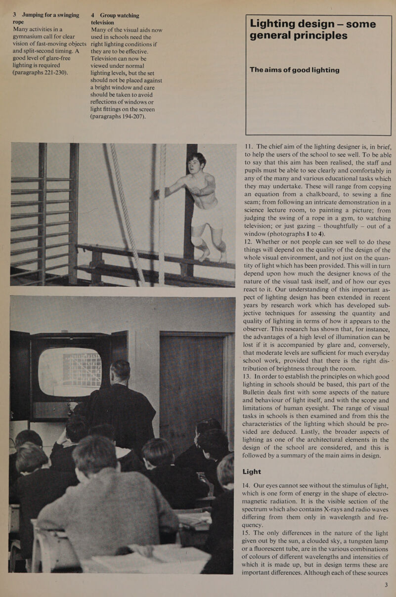 rope Many activities ina gymnasium call for clear vision of fast-moving objects and split-second timing. A good level of glare-free lighting is required (paragraphs 221-230). television Many of the visual aids now used in schools need the right lighting conditions if they are to be effective. Television can now be viewed under normal lighting levels, but the set should not be placed against a bright window and care should be taken to avoid reflections of windows or light fittings on the screen (paragraphs 194-207).   Lighting design — some general principles     The aims of good lighting  11. The chief aim of the lighting designer is, in brief, to help the users of the school to see well. To be able to say that this aim has been realised, the staff and pupils must be able to see clearly and comfortably in any of the many and various educational tasks which they may undertake. These will range from copying an equation from a chalkboard, to sewing a fine seam; from following an intricate demonstration in a science lecture room, to painting a picture; from judging the swing of a rope in a gym, to watching television; or just gazing — thoughtfully — out of a window (photographs I to 4). 12. Whether or not people can see well to do these things will depend on the quality of the design of the whole visual environment, and not just on the quan- tity of light which has been provided. This will in turn depend upon how much the designer knows of the nature of the visual task itself, and of how our eyes react to it. Our understanding of this important as- pect of lighting design has been extended in recent years by research work which has developed sub- jective techniques for assessing the quantity and quality of lighting in terms of how it appears to the observer. This research has shown that, for instance, the advantages of a high level of illumination can be lost if it is accompanied by glare and, conversely, that moderate levels are sufficient for much everyday tribution of brightness through the room. 13. In order to establish the principles on which good lighting in schools should be based, this part of the Bulletin deals first with some aspects of the nature and behaviour of light itself, and with the scope and limitations of human eyesight. The range of visual tasks in schools is then examined and from this the characteristics of the lighting which should be pro- vided are deduced. Lastly, the broader aspects of lighting as one of the architectural elements in the design of the school are considered, and this is followed by a summary of the main aims in design. Light 14. Our eyes cannot see without the stimulus of light, which is one form of energy in the shape of electro- magnetic radiation. It is the visible section of the spectrum which also contains X-rays and radio waves differing from them only in wavelength and fre- quency. 15. The only differences in the nature of the light given out by the sun, a clouded sky, a tungsten lamp or a fluorescent tube, are in the various combinations of colours of different wavelengths and intensities of which it is made up, but in design terms these are important differences. Although each of these sources 3