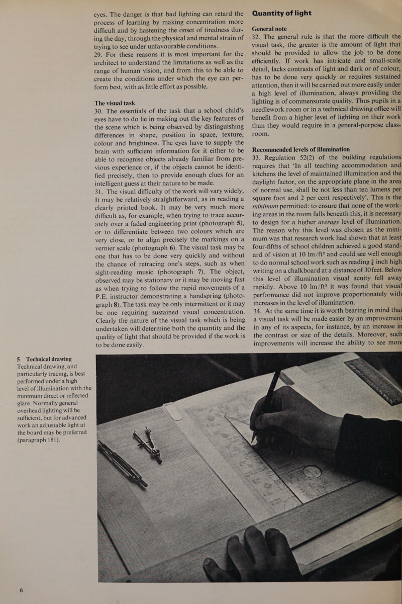 Technical drawing, and particularly tracing, is best performed under a high level of illumination with the minimum direct or reflected glare. Normally general overhead lighting will be sufficient, but for advanced work an adjustable light at the board may be preferred (paragraph 181). eyes. The danger is that bad lighting can retard the process of learning by making concentration more difficult and by hastening the onset of tiredness dur- ing the day, through the physical and mental strain of trying to see under unfavourable conditions. 29. For these reasons it is most important for the architect to understand the limitations as well as the range of human vision, and from this to be able to create the conditions under which the eye can per- form best, with as little effort as possible. The visual task 30. The essentials of the task that a school child’s eyes have to do lie in making out the key features of the scene which is being observed by distinguishing differences in shape, position in space, texture, colour and brightness. The eyes have to supply the brain with sufficient information for it either to be able to recognise objects already familiar from pre- vious experience or, if the objects cannot be identi- fied precisely, then to provide enough clues for an intelligent guess at their nature to be made. 31. The visual difficulty of the work will vary widely. It may be relatively straightforward, as in reading a clearly printed book. It may be very much more difficult as, for example, when trying to trace accur- ately over a faded engineering print (photograph 5), or to differentiate between two colours which are very close, or to align precisely the markings on a vernier scale (photograph 6). The visual task may be one that has to be done very quickly and without the chance of retracing one’s steps, such as when sight-reading music (photograph 7). The object, observed may be stationary or it may be moving fast as when trying to follow the rapid movements of a P.E. instructor demonstrating a handspring (photo- graph 8). The task may be only intermittent or it may be one requiring sustained visual concentration. Clearly the nature of the visual task which is being undertaken will determine both the quantity and the quality of light that should be provided if the work is to be done easily. Quantity of light General note 32. The general rule is that the more difficult the visual task, the greater is the amount of light that should be provided to allow the job to be done efficiently. If work has intricate and small-scale detail, lacks contrasts of light and dark or of colour, has to be done very quickly or requires sustained attention, then it will be carried out more easily under a high level of illumination, always providing the lighting is of commensurate quality. Thus pupils in a needlework room or in a technical drawing office will benefit from a higher level of lighting on their work than they would require in a general-purpose class- room. Recommended levels of illumination 33. Regulation 52(2) of the building regulations requires that ‘In all teaching accommodation and kitchens the level of maintained illumination and the daylight factor, on the appropriate plane in the area of normal use, shall be not less than ten lumens per square foot and 2 per cent respectively’. This is the minimum permitted: to ensure that none of the work- ing areas in the room falls beneath this, it is necessary to design for a higher average level of illumination. The reason why this level was chosen as the mini- mum was that research work had shown that at least four-fifths of school children achieved a good stand- ard of vision at 10 Im/ft? and could see well enough to do normal school work such as reading ? inch high writing on a chalkboard at a distance of 30 feet. Below this level of illumination visual acuity fell away rapidly. Above 10 lm/ft? it was found that visual performance did not improve proportionately with increases in the level of illumination. 34. At the same time it is worth bearing in mind that a visual task will be made easier by an improvement in any of its aspects, for instance, by an increase in the contrast or size of the details. Moreover, such improvements will increase the ability to see more  