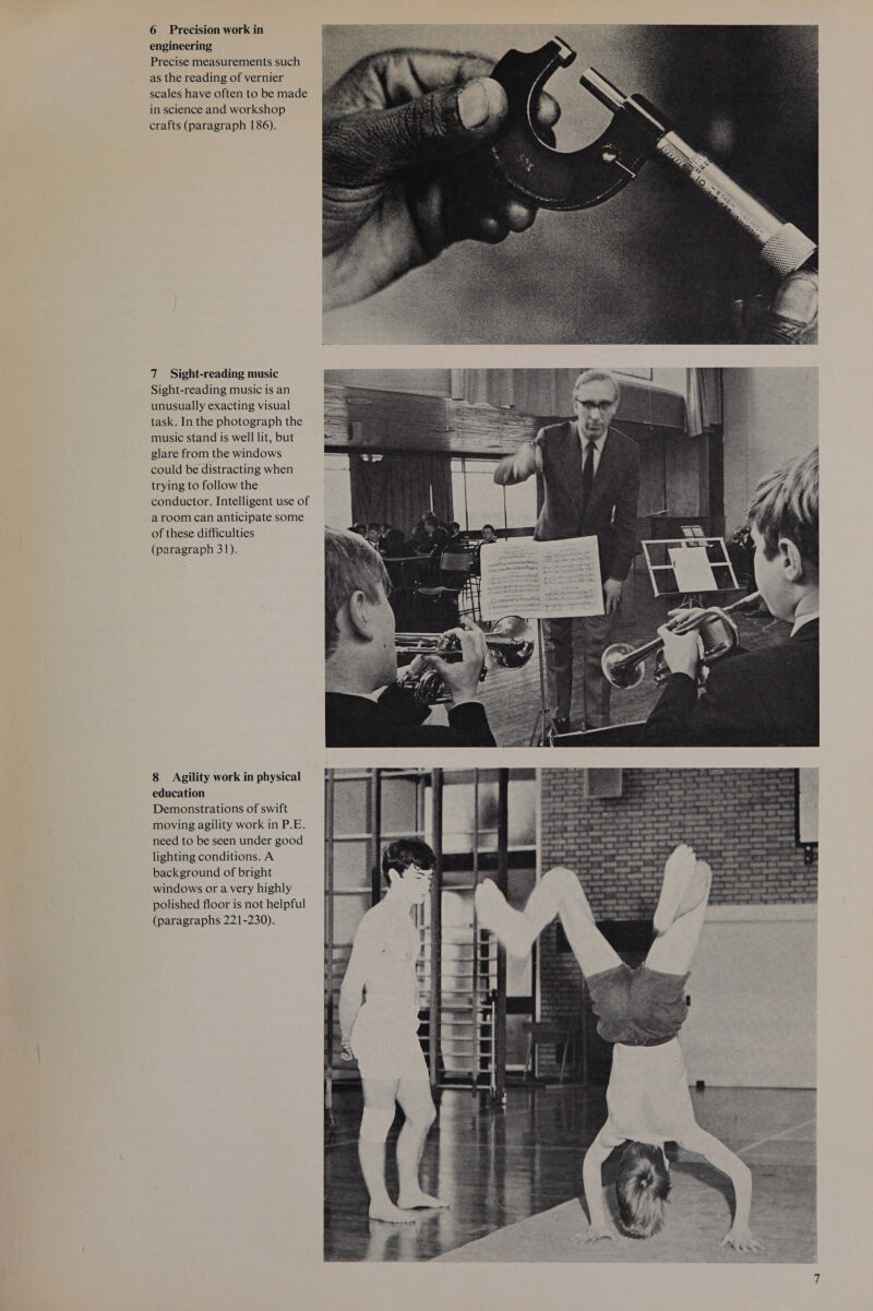 engineering Precise measurements such as the reading of vernier scales have often to be made in science and workshop crafts (paragraph 186). 7 Sight-reading music Sight-reading music is an unusually exacting visual task. In the photograph the music stand is well lit, but glare from the windows could be distracting when trying to follow the conductor. Intelligent use of aroom can anticipate some of these difficulties (paragraph 31). 8 Agility work in physical education Demonstrations of swift moving agility work in P.E. need to be seen under good lighting conditions. A background of bright windows or a very highly polished floor is not helpful (paragraphs 221-230). 