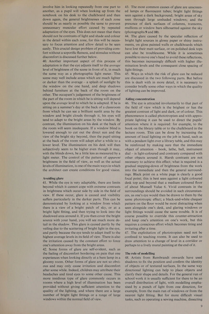 involve him in looking repeatedly from one part to another, as a pupil will when looking up from the notebook on his desk to the chalkboard and then down again, the general brightnesses of each zone should be as nearly as possible the same to prevent unnecessary muscular effort caused by repeated adaptation of the eyes. This does not mean that there should not be contrasts of light and shade and colour in the detail within each zone, for this will be neces- sary to focus attention and allow detail to be seen easily. This crucial design problem of providing com- fort without a soporific flatness, and stimulus without discomfort is discussed further below. 40. Another important aspect of this process of adaptation is that the eye adjusts itself to the average level of brightness of the scene in front of it, in much the same way as a photographic light meter. This scene may well include areas which are much lighter or darker than the average — a splash of sunlight by the window on the one hand, and deep shadows behind furniture at the back of the room on the other. The occupant’s judgement of the brightness of the part of the room in which he is sitting will depend upon the average level to which he is adapted. If he is sitting on a summer’s day at the back of a classroom from which he can see a brilliant sunlit area by the window and bright clouds through it, his eyes will tend to adapt to the bright areas by the window. By contrast, the illumination on his desk at the back of the room will seem inadequate. If a window blind is lowered enough to cut out the direct sun and the view of the bright sky beyond, then the pupil sitting at the back of the room will adapt after a while to a lower level. The illumination on his desk will then subjectively seem to be higher even though it may, with the blinds down, be a little less as measured by a light meter. The control of the pattern of apparent brightness in the field of view, as well as the actual levels of illumination, is one of the main ways in which the architect can create conditions for good vision. Avoiding glare 41. While the eye is very adaptable, there are limits beyond which it cannot cope with extreme contrasts in brightness which occur side by side in the field of view. If these occur, glare is caused and visibility suffers particularly in the darker parts. This can be demonstrated by looking at a window from which there is a view of a bright patch of sky, or at a bright light fitting, and then trying to look into the shadowed area around it. If you then cover the bright source with your hand, you will see much more de- tail in the shadow. This glare is caused partly by the veiling due to the scattering of bright light in the eye, and partly because the eye tends to adapt itself to the highest average levels in its field of view. There is also the irritation caused by the constant effort to force one’s attention away from the bright areas. 42. Some forms of glare are self-evident, such as the feeling of discomfort bordering on pain that one experiences when looking directly at a bare lamp in a gloomy room. Other forms of glare are not so obvi- ous and may only cause irritation and discomfort after some while. Indeed, children may attribute their headaches and tired eyes to some other cause. This more insidious type of glare commonly occurs in rooms where a high level of illumination has been provided without giving sufficient attention to the quality of the lighting, and where there are a large number of bright light fittings or a range of large windows within the normal field of view. 43. The most common causes of glare are unscreen- ed lamps or fluorescent tubes; bright light fittings seen against a dark background; bright areas of sky seen through large unshaded windows; and the presence of dark surfaces of columns, transoms, mullions or window bars silhouetted against the sky (photographs 9 and 10). 44. The glare caused by the specular reflection of bright light sources in glossy paper or shiny instru- ments, on gloss painted walls or chalkboards which have lost their matt surface, or on polished desk tops can also be troublesome. While it is sometimes possible to move one’s head to avoid these reflections, this becomes increasingly difficult with higher illu- mination levels and the consequent close spacing of light fittings. 45. Ways in which the risk of glare can be reduced are discussed in the two following parts. But before this is dealt with in more detail, it is necessary to consider briefly some other ways in which the quality of lighting can be improved. Aiding concentration 46. The eye is attracted involuntarily to that part of the field of view which is the brighest or has the greatest contrast of light and dark, or of colour. This phenomenon is called phototropism and with appro- priate lighting it can be used to direct the pupils’ attention where it is required: for example, to the book on the library table or to the chalkboard in the lecture room. This can be done by increasing the amount of local lighting on the job in hand, such as with a pendant light over a library table, and this may be reinforced by making sure that the immediate object of attention — book, lathe, ball, instrument dial — is light-coloured and contrasty compared with other objects around it. Harsh contrasts are not necessary to achieve this effect; what is required is a gradual stepping-down of brightness from the work into the immediate and then the general surround- ings. Black print on a white page is clearly a good focal point; this is best seen against a light coloured desk top and beyond that a medium coloured floor of about Munsell Value 6. Vivid contrasts in the surroundings should be avoided in such circumstan- ces, as one’s eye would then be drawn to them by the same phototropic effect; a black-and-white chequer pattern on the floor would be most distracting when seen alongside one’s desk, and glaring windows or light fittings would cause the same trouble. It is of course possible to override this counter-attraction and keep one’s attention on one’s work, but this requires a conscious effort which becomes tiring and irritating after a time. 47. The exploitation of phototropism need not be confined to teaching rooms. It can also be used to draw attention to a change of level in a corridor or perhaps to a lively mural painting at the end of it. The role of modelling 48. Artists from Rembrandt onwards have used shadows to fix the position and confirm the identity of objects or of textured surfaces. In the same way directional lighting can help to place objects and clarify their shape and details. For the general run of school work it is usually sufficient for there to be an overall distribution of light, with modelling empha- sised by a punch of light from one direction, for example, from the main run of windows or from the nearest light fitting. But for more difficult visual tasks, such as operating a sewing machine, dissecting