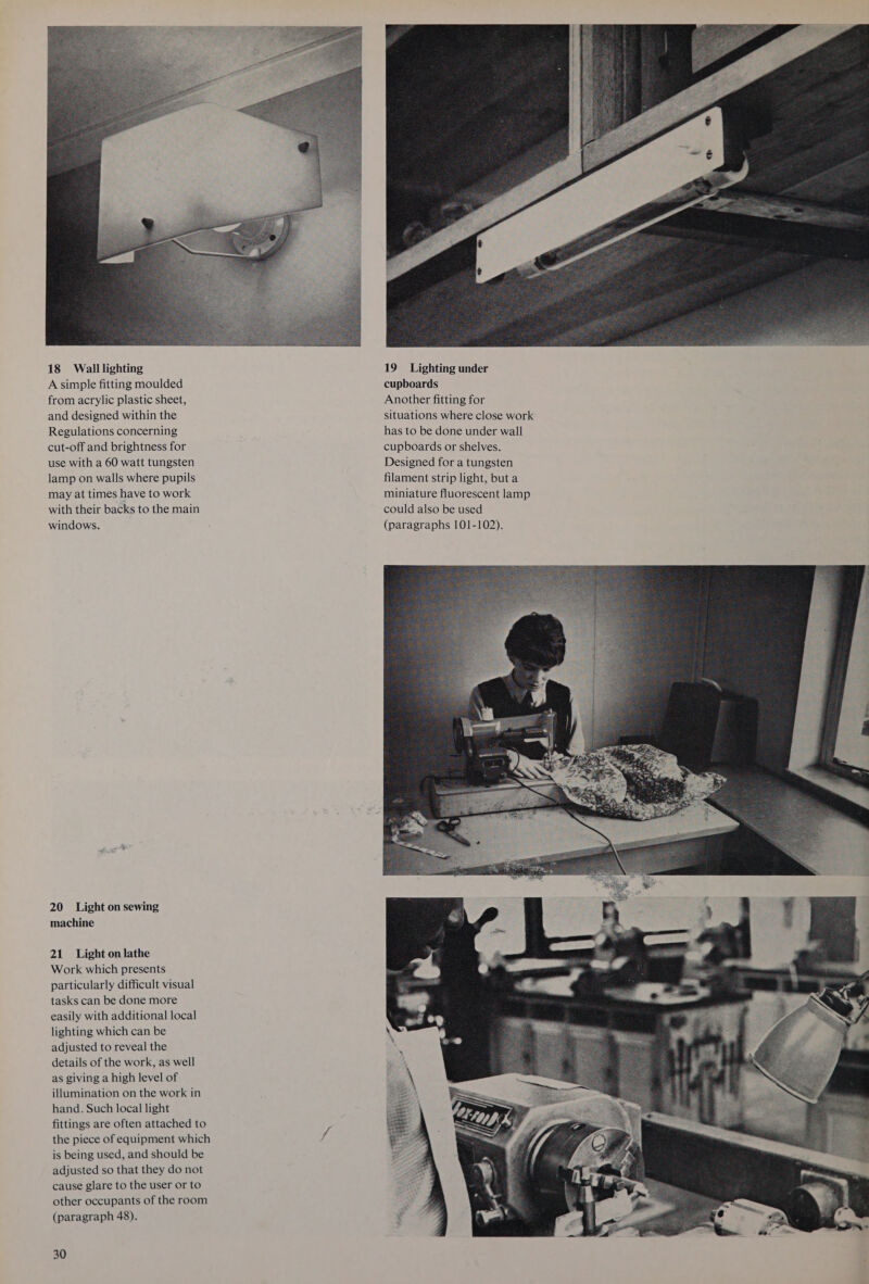 A simple fitting moulded from acrylic plastic sheet, and designed within the Regulations concerning cut-off and brightness for use with a 60 watt tungsten lamp on walls where pupils may at times have to work with their backs to the main windows. 20 Light on sewing machine 21 Light on lathe Work which presents particularly difficult visual tasks can be done more easily with additional local lighting which can be adjusted to reveal the details of the work, as well as giving a high level of illumination on the work in hand. Such local light fittings are often attached to the piece of equipment which is being used, and should be adjusted so that they do not cause glare to the user or to other occupants of the room (paragraph 48). 30  cupboards Another fitting for situations where close work has to be done under wall cupboards or shelves. Designed for a tungsten filament strip light, but a miniature fluorescent lamp could also be used (paragraphs 101-102). 