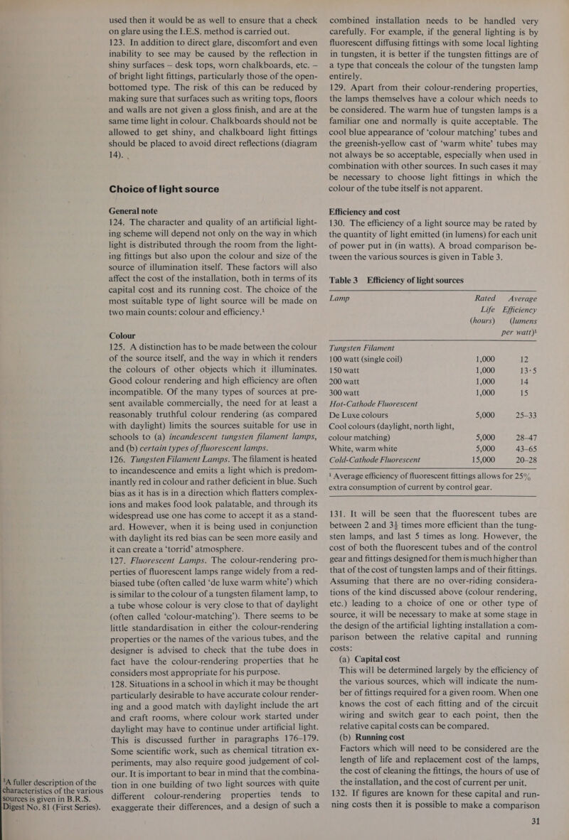 A fuller description of the characteristics of the various sources is given in B.R.S. Digest No. 81 (First Series). used then it would be as well to ensure that a check on glare using the I.E.S. method is carried out. 123. In addition to direct glare, discomfort and even inability to see may be caused by the reflection in shiny surfaces — desk tops, worn chalkboards, etc. — of bright light fittings, particularly those of the open- bottomed type. The risk of this can be reduced by making sure that surfaces such as writing tops, floors and walls are not given a gloss finish, and are at the same time light in colour. Chalkboards should not be allowed to get shiny, and chalkboard light fittings should be placed to avoid direct reflections (diagram 14). . Choice of light source General note 124. The character and quality of an artificial light- ing scheme will depend not only on the way in which light is distributed through the room from the light- ing fittings but also upon the colour and size of the source of illumination itself. These factors will also affect the cost of the installation, both in terms of its capital cost and its running cost. The choice of the most suitable type of light source will be made on two main counts: colour and efficiency. Colour 125. A distinction has to be made between the colour of the source itself, and the way in which it renders the colours of other objects which it illuminates. Good colour rendering and high efficiency are often incompatible. Of the many types of sources at pre- sent available commercially, the need for at least a reasonably truthful colour rendering (as compared with daylight) limits the sources suitable for use in schools to (a) incandescent tungsten filament lamps, and (b) certain types of fluorescent lamps. 126. Tungsten Filament Lamps. The filament is heated to incandescence and emits a light which is predom- inantly red in colour and rather deficient in blue. Such bias as it has is in a direction which flatters complex- ions and makes food look palatable, and through its widespread use one has come to accept it as a stand- ard. However, when it is being used in conjunction with daylight its red bias can be seen more easily and it can create a ‘torrid’ atmosphere. 127. Fluorescent Lamps. The colour-rendering pro- perties of fluorescent lamps range widely from a red- biased tube (often called ‘de luxe warm white’) which is similar to the colour of a tungsten filament lamp, to a tube whose colour is very close to that of daylight (often called ‘colour-matching’). There seems to be little standardisation in either the colour-rendering properties or the names of the various tubes, and the designer is advised to check that the tube does in fact have the colour-rendering properties that he considers most appropriate for his purpose. 128. Situations in a school in which it may be thought particularly desirable to have accurate colour render- ing and a good match with daylight include the art and craft rooms, where colour work started under daylight may have to continue under artificial light. This is discussed further in paragraphs 176-179. Some scientific work, such as chemical titration ex- periments, may also require good judgement of col- our. It is important to bear in mind that the combina- tion in one building of two light sources with quite different colour-rendering properties tends to exaggerate their differences, and a design of such a combined installation needs to be handled very carefully. For example, if the general lighting is by fluorescent diffusing fittings with some local lighting in tungsten, it is better if the tungsten fittings are of a type that conceals the colour of the tungsten lamp entirely. 129. Apart from their colour-rendering properties, the lamps themselves have a colour which needs to be considered. The warm hue of tungsten lamps is a familiar one and normally is quite acceptable. The cool blue appearance of ‘colour matching’ tubes and the greenish-yellow cast of ‘warm white’ tubes may not always be so acceptable, especially when used in combination with other sources. In such cases it may be necessary to choose light fittings in which the colour of the tube itself is not apparent. Efficiency and cost 130. The efficiency of a light source may be rated by the quantity of light emitted (in lumens) for each unit of power put in (in watts). A broad comparison be- tween the various sources is given in Table 3. Table 3 Efficiency of light sources Lamp Rated Average Life Efficiency (hours) (lumens per watt) Tungsten Filament 100 watt (single coil) 1,000 12 150 watt 1,000 13°5 200 watt 1,000 14 300 watt 1,000 15 Hot-Cathode Fluorescent De Luxe colours 5,000 25-33 Cool colours (daylight, north light, colour matching) 5,000 28-47 White, warm white 5,000 43-65 Cold-Cathode Fluorescent 15,000 20-28 1 Average efficiency of fluorescent fittings allows for 25% extra consumption of current by control gear. 131. It will be seen that the fluorescent tubes are between 2 and 34 times more efficient than the tung- sten lamps, and last 5 times as long. However, the cost of both the fluorescent tubes and of the control gear and fittings designed for them is much higher than that of the cost of tungsten lamps and of their fittings. Assuming that there are no over-riding considera- tions of the kind discussed above (colour rendering, etc.) leading to a choice of one or other type of source, it will be necessary to make at some stage in the design of the artificial lighting installation a com- parison between the relative capital and running costs: (a) Capital cost This will be determined largely by the efficiency of the various sources, which will indicate the num- ber of fittings required for a given room. When one knows the cost of each fitting and of the circuit wiring and switch gear to each point, then the relative capital costs can be compared. (b) Running cost Factors which will need to be considered are the length of life and replacement cost of the lamps, the cost of cleaning the fittings, the hours of use of the installation, and the cost of current per unit. 132. If figures are known for these capital and run- ning costs then it is possible to make a comparison