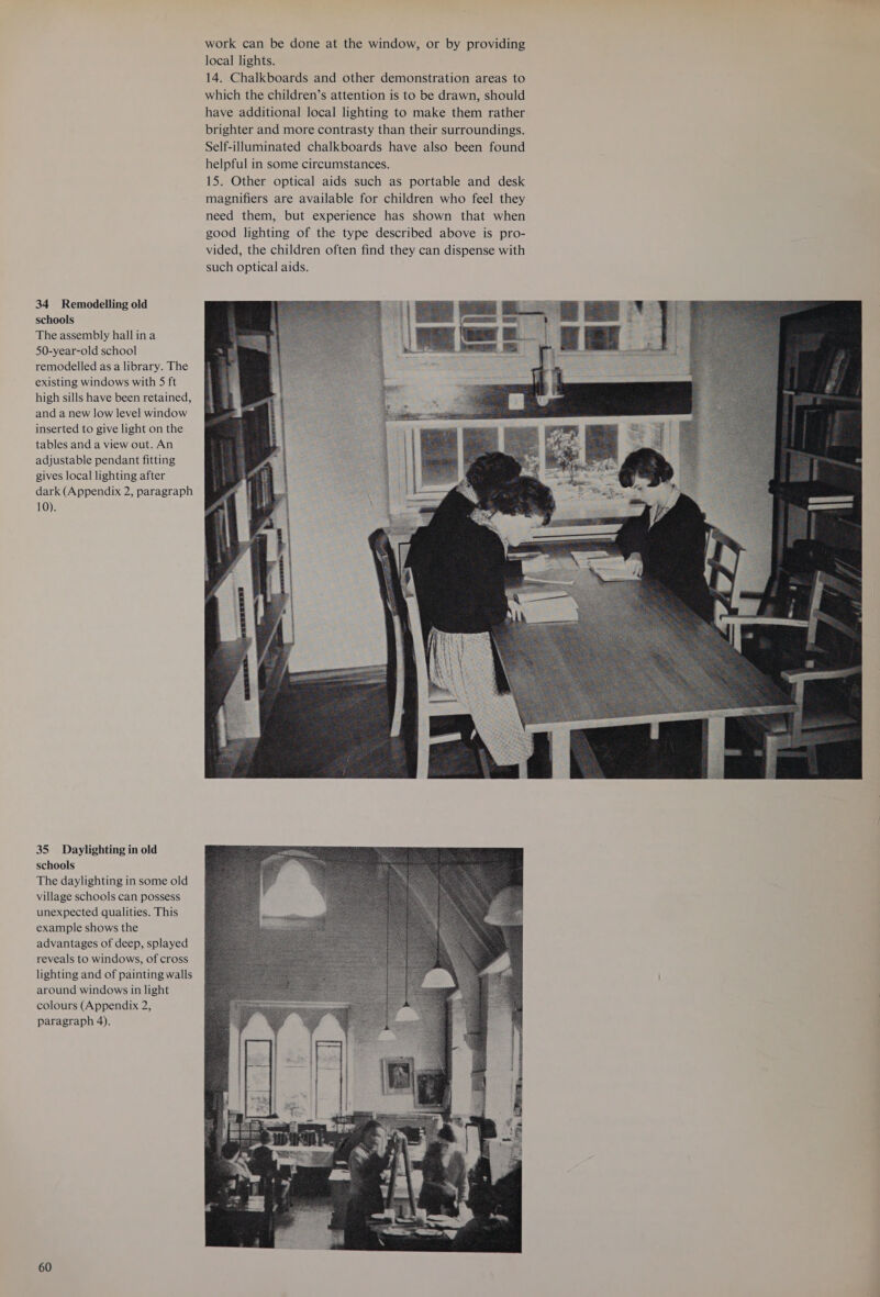 34 Remodelling old schools The assembly hall ina 50-year-old school remodelled as a library. The existing windows with S ft high sills have been retained, and a new low level window inserted to give light on the tables and a view out. An adjustable pendant fitting gives local lighting after dark (Appendix 2, paragraph 10). 35 Daylighting in old schools The daylighting in some old village schools can possess unexpected qualities. This example shows the advantages of deep, splayed reveals to windows, of cross lighting and of painting walls around windows in light colours (Appendix 2, paragraph 4). 60 work can be done at the window, or by providing local lights. 14. Chalkboards and other demonstration areas to which the children’s attention is to be drawn, should have additional local lighting to make them rather brighter and more contrasty than their surroundings. Self-illuminated chalkboards have also been found helpful in some circumstances. 15. Other optical aids such as portable and desk magnifiers are available for children who feel they need them, but experience has shown that when good lighting of the type described above is pro- vided, the children often find they can dispense with such optical aids.  