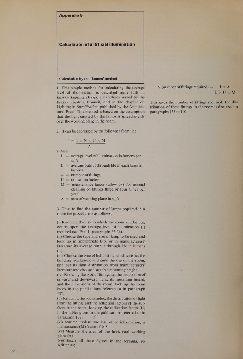 68 Calculation of artificial illumination level of illumination is described more fully in Interior Lighting Design, a handbook issued by the Lighting in Specification, published by the Architec- tural Press. This method is based on the assumption that the light emitted by the lamps is spread evenly over the working plane in the room. 2. It can be expressed by the following formula: ese Ole av A Where I = average level of illumination in lumens per sq ft L = average output through life of each lamp in lumens N = number of fittings U = utilization factor M = maintenance factor (allow 0-8 for normal cleaning of fittings three or four times per year). A = area of working plane in sq ft 3. Thus to find the number of lamps required in a room the procedure is as follows: (i) Knowing the use to which the room will be put, decide upon the average level of illumination (1) required (see Part 1, paragraphs 33-36). look up in appropriate B.S. or in manufacturers’ literature its average output through life in lumens (By: (iii) Choose the type of light fitting which satisfies the building regulations and suits the use of the room, find out its light distribution from manufacturers’ literature and choose a suitable mounting height. (iv) Knowing the type of fitting, i.e. the proportion of upward and downward light, its mounting height, and the dimensions of the room, look up the room index in the publications referred to in paragraph Loz (v) Knowing the room index, the distribution of light from the fitting, and the reflection factors of the sur- faces in the room, look up the utilization factor (U) in the tables given in the publications referred to in paragraph 137. f (vi) Assume, unless one has other information, a maintenance (M) factor of 0-8. (vii) Measure the area of the horizontal working plane (A). (viii) Insert all these figures in the formula, re- written as:  L x UpeM tribution of these fittings in the room is discussed in paragraphs 138 to 140.