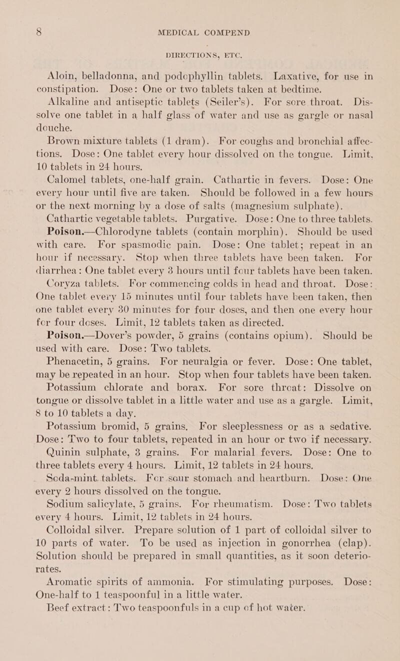 DIRECTION S, Dre, Aloin, belladonna, and podophyllin tablets. Laxative, for use in constipation. Dose: One or two tablets taken at bedtime. Alkaline and antiseptic tablets (Seiler’s). For sore throat. Dis- solve one tablet in a half glass of water and use as gargle or nasal douche. Brown mixture tablets (1 dram). For coughs and bronchial affec- tions. Dose: One tablet every hour dissolved on the tongue. Limit, 10 tablets in 24 hours. Calomel tablets, one-half grain. Cathartic in fevers. Dose: One every hour until five are taken. Should be followed in a few hours or the next morning by a dose of salts (magnesium sulphate). Cathartic vegetable tablets. Purgative. Dose: One to three tablets. Poison.—Chlorodyne tablets (contain morphin). Should be used with care. For spasmodic pain. Dose: One tablet; repeat in an hour if necessary. Stop when three tablets have been taken. For diarrhea: One tablet every 3 hours until four tablets have been taken. Coryza tablets. For commencing colds in head and throat. Dose: One tablet every 15 minutes until four tablets have been taken, then one tablet every 30 minutes for four doses, and then one every hour for four doses. Limit, 12 tablets taken as directed. Poison.—Dover’s powder, 5 grains (contains opium). Should be used with care. Dose: Two tablets. Phenacetin, 5 grains. For neuralgia or fever. Dose: One tablet, may be repeated in an hour. Stop when four tablets have been taken. Potassium chlorate and borax. For sore threat: Dissolve on tongue or dissolve tablet in a little water and use asa gargle. Limit, 8 to 10 tablets a day. Potassium bromid, 5 grains, For sleeplessness or as a sedative. Dose: Two to four tablets, repeated in an hour or two if necessary. Quinin sulphate, 3 grains. For malarial fevers. Dose: One to three tablets every 4 hours. Limit, 12 tablets in 24 hours. Seda-mint. tablets. For sour stomach and heartburn. Dose: One every 2 hours dissolved on the tongue. Sodium salicylate, 5 grains. For rheumatism. Dose: Two tablets every 4 hours. Limit, 12 tablets in 24 hours. Colloidal silver. Prepare solution of 1 part of colloidal silver to 10 parts of water. To be used as injection in gonorrhea (clap). Solution should be prepared in small quantities, as it soon deterio- rates. Aromatic spirits of ammonia. Tor stimulating purposes. Dose: One-half to 1 teaspoonful in a little water. Beef extract : Two teaspoonfuls in a cup of hot water.