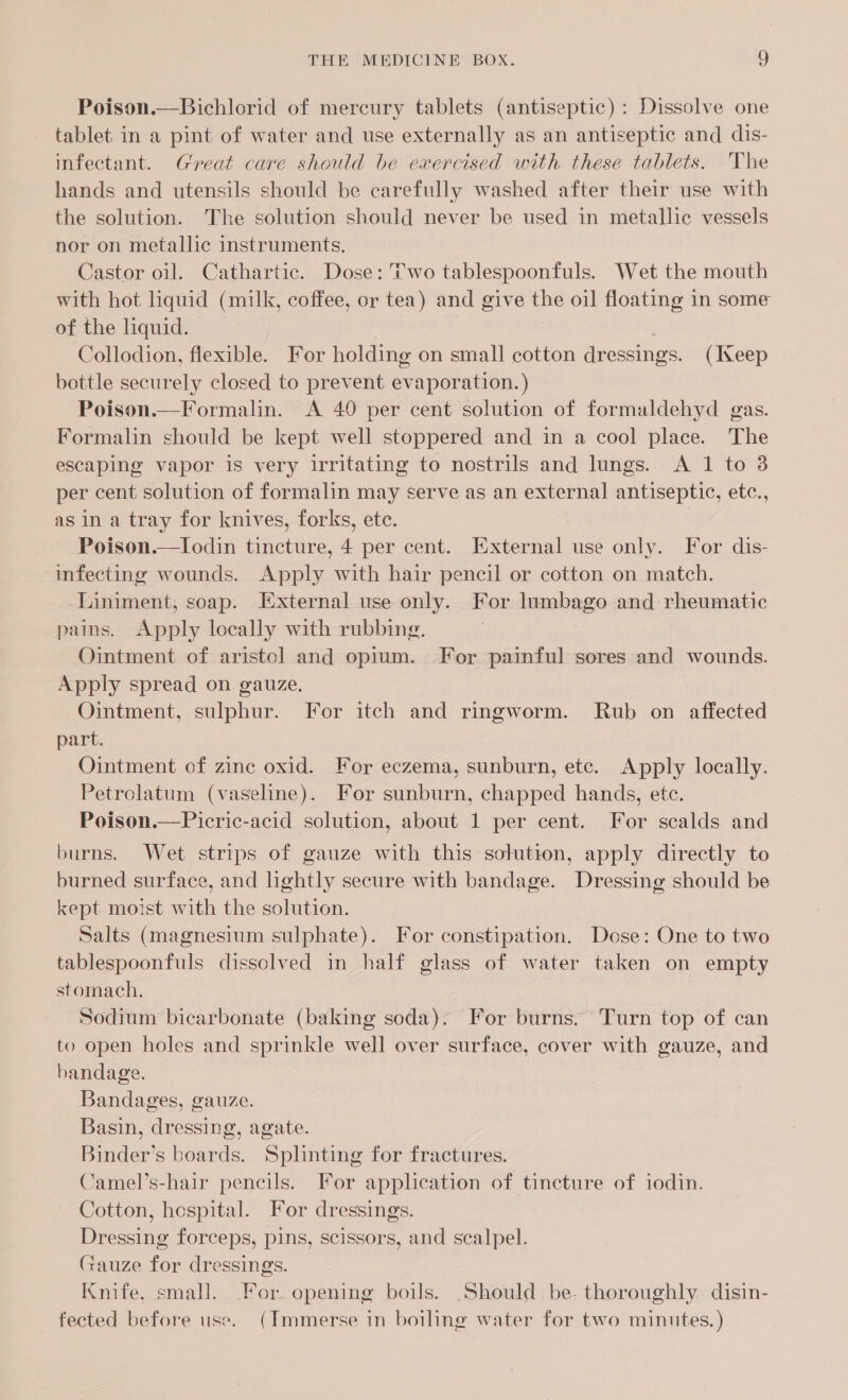 Poison.—Bichlorid of mercury tablets (antiseptic): Dissolve one tablet. in a pint of water and use externally as an antiseptic and dis- infectant. Great care should be exercised with these tablets. The hands and utensils should be carefully washed after their use with the solution. The solution should never be used in metallic vessels nor on metallic instruments. Castor oil. Cathartic. Dose: Two tablespoonfuls. Wet the mouth with hot liquid (milk, coffee, or tea) and give the oil floating in some of the liquid. Collodion, flexible. For holding on small cotton dressings. (Keep bottle securely closed to prevent evaporation. ) Poison.—Formalin. A 40 per cent solution of formaldehyd gas. Formalin should be kept well stoppered and in a cool place. The escaping vapor is very irritating to nostrils and lungs. A 1 to 3 per cent solution of formalin may serve as an external antiseptic, etc., as in a tray for knives, forks, etc. Poison.—lIodin tincture, 4 per cent. External use only. For dis- infecting wounds. Apply with hair pencil or cotton on match. Liniment, soap. External use only. For lumbago and rheumatic pains. Apply locally with rubbing. . Ointment of aristol and opium. For painful sores and wounds. Apply spread on gauze, Ointment, sulphur. For itch and ringworm. Rub on affected part. Ointment of zinc oxid. For eczema, sunburn, etc. Apply locally. Petrolatum (vaseline). For sunburn, chapped hands, etc. Poison.—Picric-acid solution, about 1 per cent. For scalds and burns. Wet strips of gauze with this solution, apply directly to - burned surface, and lightly secure with bandage. Dressing should be kept moist with the solution. Salts (magnesium sulphate). For constipation. Dose: One to two tablespoonfuls dissolved in half glass of water taken on empty stomach. Sodium bicarbonate (baking soda). For burns. Turn top of can to open holes and sprinkle well over surface, cover with gauze, and handage. Bandages, gauze. Basin, dressing, agate. Binder’s boards. Splinting for fractures. Camel’s-hair pencils. For application of tincture of iodin. Cotton, hospital. For dressings. Dressing forceps, pins, scissors, and scalpel. Gauze for dressings. Knife, small. For. opening boils. .Should. be. thoroughly disin- fected before use. (Immerse in boiling water for two minutes. )