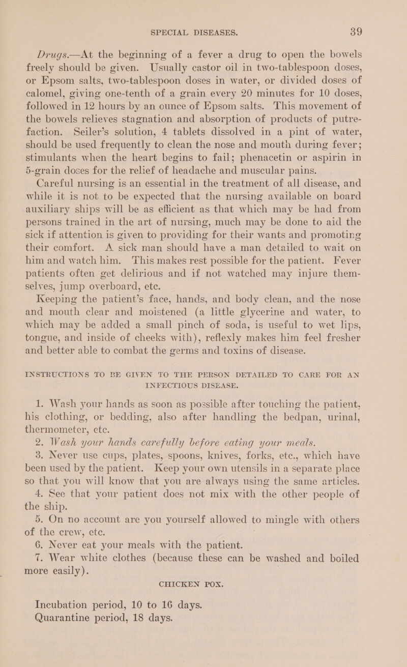 Drugs.—At the beginning of a fever a drug to open the bowels freely should be given. Usually castor oil in two-tablespoon doses, or Epsom salts, two-tablespoon doses in water, or divided doses of calomel, giving one-tenth of a grain every 20 minutes for 10 doses, followed in 12 hours by an ounce of Epsom salts. This movement of the bowels relieves stagnation and absorption of products of putre- faction. Seiler’s solution, 4 tablets dissolved in a pint of water, should be used frequently to clean the nose and mouth during fever; stimulants when the heart begins to fail; phenacetin or aspirin in 5-grain doses for the relief of headache and muscular pains. Careful nursing is an essential in the treatment of all disease, and while it is not to be expected that the nursing available on board auxiliary ships will be as efficient as that which may be had from persons trained in the art of nursing, much may be done to aid the sick if attention is given to providing for their wants and promoting their comfort. A sick man should have a man detailed to wait on him and watch him. This makes rest possible for the patient. Fever patients often get delirious and if not watched may injure them- selves, jump overboard, ete. irene the patient’s face, hands, and body clean, and the nose and mouth clear and moistened (a little glycerine and water, to which may be added a small pinch of soda, is useful to wet lips, tongue, and inside of cheeks with), reflexly makes him feel fresher and better able to combat the germs and toxins of disease. INSTRUCTIONS TO BE GIVEN TO THE PERSON DETAILED TO CARE FOR AN INFECTIOUS DISEASE. 1. Wash your hands as soon as possible after touching the patient, his clothing, or bedding, also after handling the bedpan, urinal, thermometer, etc. 2. Wash your hands carefully before eating your meals. 3. Never use cups, plates, spoons, knives, forks, etc., which have been used by the patient. Keep your own utensils in a separate place so that you will know that you are always using the same articles. 4. See that your patient does not mix with the other people of the ship. 5. On no account are you yourself allowed to mingle with others of a crew, ete. 6. Never eat your meals with the patient. 7. Wear white clothes (because these can be washed and boiled more easily). CHICKEN POX. Incubation period, 10 to 16 days. Quarantine period, 18 days.