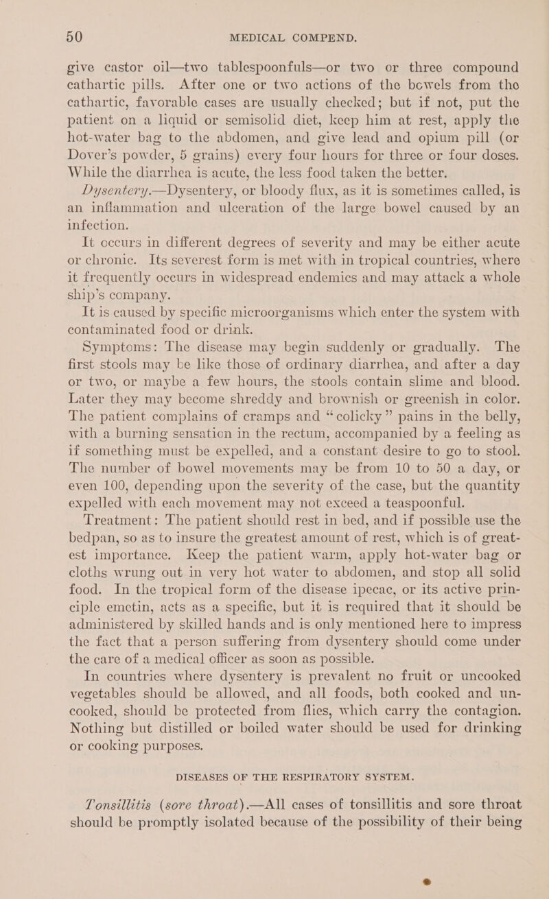 give castor oil—two tablespoonfuls—or two or three compound cathartic pills. After one or two actions of the bewels from the cathartic, favorable cases are usually checked; but if not, put the patient on a liquid or semisolid diet, keep him at rest, apply the hot-water bag to the abdomen, and give lead and opium pill (or Dover’s powder, 5 grains) every four hours for three or four doses. While the diarrhea is acute, the less food taken the better. Dysentery.—Dysentery, or bloody flux, as it 1s sometimes called, is an inflammation and ulceration of the large bowel caused by an infection. It occurs in different degrees of severity and may be either acute or chronic. Its severest form is met with in tropical countries, where it frequently occurs in widespread endemics and may attack a whole ship’s company. It is caused by specific microorganisms which enter the system with contaminated food or drink. Symptoms: The disease may begin suddenly or gradually. The first stools may be lke those of ordinary diarrhea, and after a day or two, or maybe a few hours, the stools contain slime and blood. Later they may become shreddy and brownish or greenish in color. The patient complains of cramps and “colicky” pains in the belly, with a burning sensation in the rectum, accompanied by a feeling as if something must be expelled, and a constant desire to go to stool. The number of bowel movements may be from 10 to 50 a day, or even 100, depending upon the severity of the case, but the quantity expelled with each movement may not exceed a teaspoonful. Treatment: The patient should rest in bed, and if possible use the bedpan, so as to insure the greatest amount of rest, which is of great- est importance. Keep the patient warm, apply hot-water bag or cloths wrung out in very hot water to abdomen, and stop all solid food. In the tropical form of the disease ipecac, or its active prin- ciple emetin, acts as a specific, but it is required that it should be administered by skilled hands and is only mentioned here to impress the fact that a person suffering from dysentery should come under the care of a medical officer as soon as possible. In countries where dysentery is prevalent no fruit or uncooked vegetables should be allowed, and all foods, both cooked and un- cooked, should be protected from flies, which carry the contagion. Nothing but distilled or boiled water should be used for drinking or cooking purposes. DISEASES OF THE RESPIRATORY SYSTEM. Tonsillitis (sore throat).—All cases of tonsillitis and sore throat should be promptly isolated because of the possibility of their being
