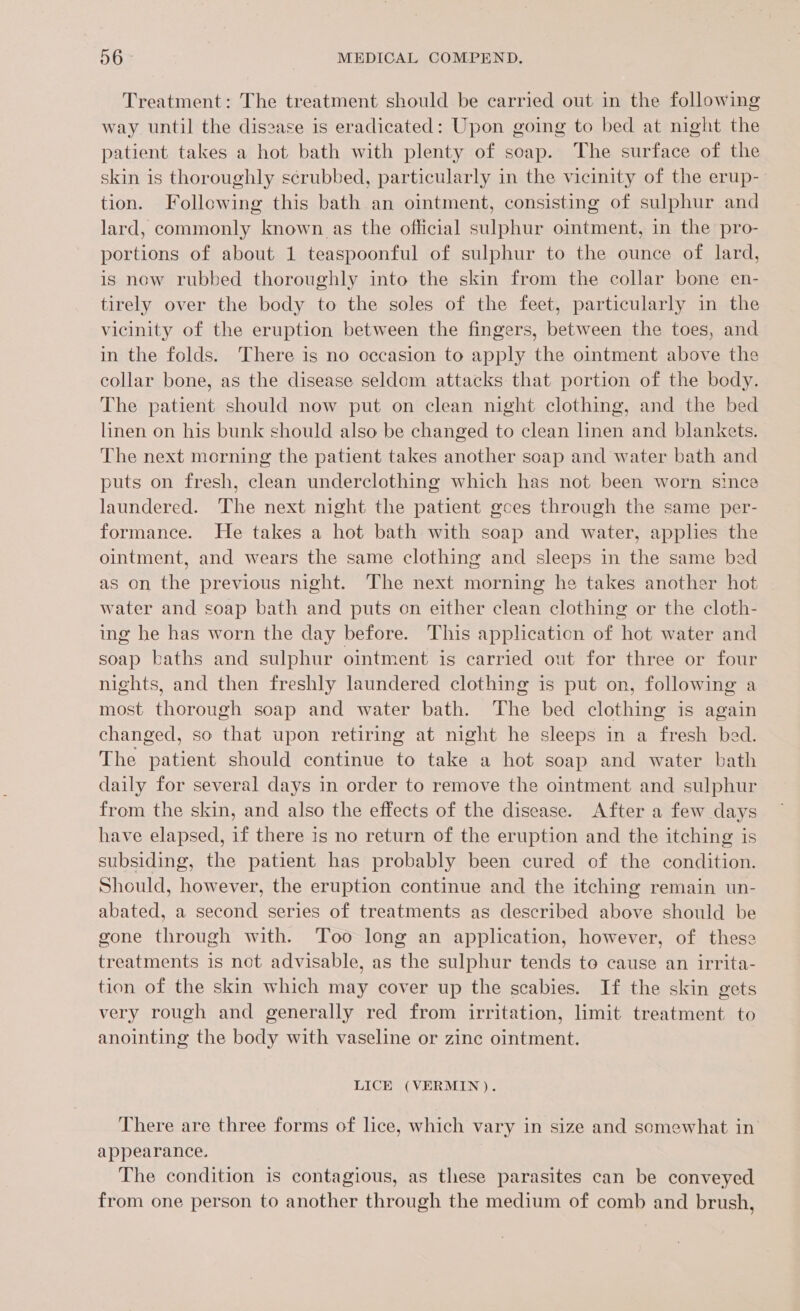 Treatment: The treatment should be carried out in the following way until the disease is eradicated: Upon going to bed at night the patient takes a hot bath with plenty of soap. The surface of the skin is thoroughly scrubbed, particularly in the vicinity of the erup- tion. Following this bath an ointment, consisting of sulphur and lard, commonly known as the official sulphur ointment, in the pro- portions of about 1 teaspoonful of sulphur to the ounce of lard, is now rubbed thoroughly into the skin from the collar bone en- tirely over the body to the soles of the feet, particularly in the vicinity of the eruption between the fingers, between the toes, and in the folds. There is no occasion to apply the ointment above the collar bone, as the disease seldom attacks that portion of the body. The patient should now put on clean night clothing, and the bed linen on his bunk should also be changed to clean linen and blankets. The next morning the patient takes another soap and water bath and puts on fresh, clean underclothing which has not been worn since laundered. The next night the patient gces through the same per- formance. He takes a hot bath with soap and water, applies the ointment, and wears the same clothing and sleeps in the same bed as on the previous night. The next morning he takes another hot water and soap bath and puts on either clean clothing or the cloth- ing he has worn the day before. This application of hot water and soap baths and sulphur ointment is carried out for three or four nights, and then freshly laundered clothing is put on, following a most thorough soap and water bath. The bed clothing is again changed, so that upon retiring at night he sleeps in a fresh bed. The patient should continue to take a hot soap and water bath daily for several days in order to remove the ointment and sulphur from the skin, and also the effects of the disease. After a few days have elapsed, if there is no return of the eruption and the itching is subsiding, the patient has probably been cured of the condition. Should, however, the eruption continue and the itching remain un- abated, a second series of treatments as described above should be gone through with. Too long an application, however, of these treatments is not advisable, as the sulphur tends to cause an irrita- tion of the skin which may cover up the scabies. If the skin gets very rough and generally red from irritation, limit treatment to anointing the body with vaseline or zine ointment. LICE (VERMIN). There are three forms of lice, which vary in size and somewhat in appearance. The condition is contagious, as these parasites can be conveyed from one person to another through the medium of comb and brush,