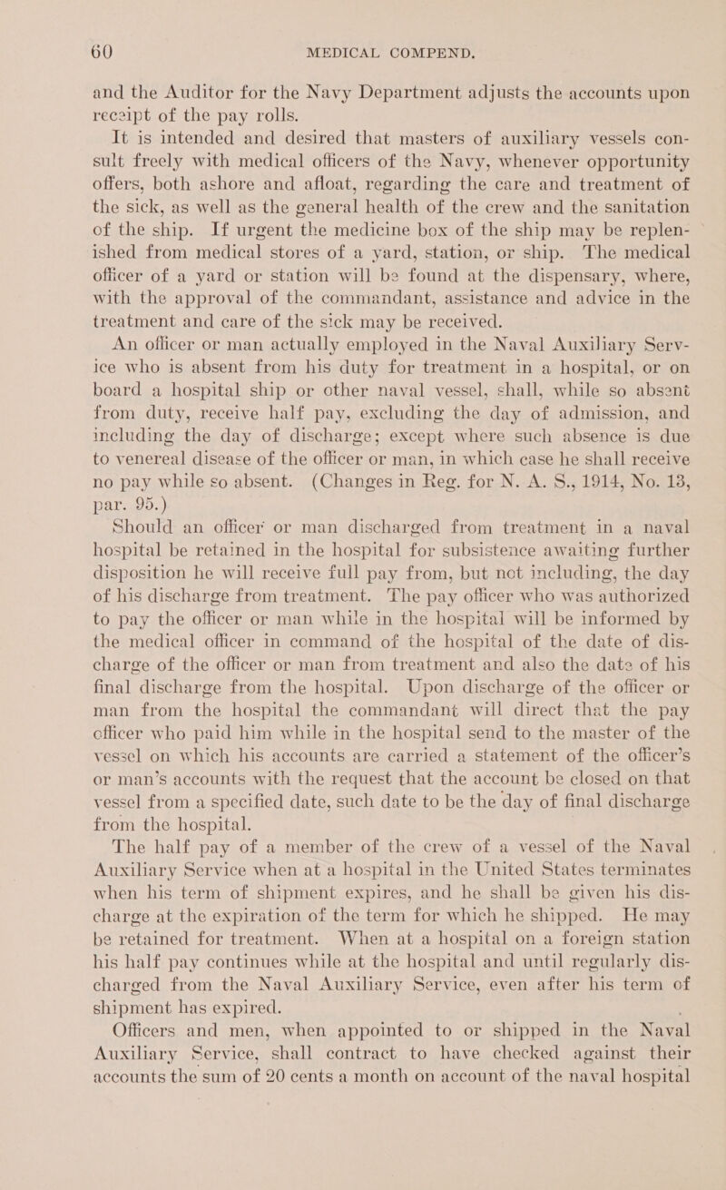 and the Auditor for the Navy Department adjusts the accounts upon receipt of the pay rolls. It is intended and desired that masters of auxiliary vessels con- sult freely with medical officers of the Navy, whenever opportunity offers, both ashore and afloat, regarding the care and treatment of the sick, as well as the ge sitaeel health of the crew and the sanitation of the ship. If urgent he medicine box of the ship may be replen- | ished from medical stores of a yard, station, or ship. The medical officer of a yard or station will be found at the dispensary, where, with the approval of the commandant, assistance and advice in the treatment and care of the sick may be received. An officer or man actually employed in the Naval Auxiliary Serv- ice who is absent from his duty for treatment in a hospital, or on board a hospital ship or other naval vessel, shall, while so absent from duty, receive half pay, excluding the day of admission, and including the day of discharge; except where such absence is due to venereal disease of the officer or man, in which case he shall receive no pay while so absent. (Changes in Reg. for N. A. S., 1914, No. 18, par..95.) Should an officer or man discharged from treatment in a naval hospital be retained in the hospital for subsistence awaiting further disposition he will receive full pay from, but not including, the day of his discharge from treatment. The pay officer who was authorized to pay the officer or man while in the hospital will be informed by the medical officer in command of the hospital of the date of dis- charge of the officer or man from treatment and also the date of his final discharge from the hospital. Upon discharge of the officer or man from the hospital the commandant will direct that the pay cfficer who paid him while in the hospital send to the master of the vessel on which his accounts are carried a statement of the officer’s or man’s accounts with the request that the account be closed on that vessel from a specified date, such date to be the day of final discharge from the hospital. The half pay of a member of the crew of a vessel of the Naval Auxiliary Service when at a hospital in the United States terminates when his term of shipment expires, and he shall be given his dis- charge at the expiration of the term for which he shipped. He may be retained for treatment. When at a hospital on a foreign station his half pay continues while at the hospital and until regularly dis- charged from the Naval Auxiliary Service, even after his term of shipment has expired. Officers and men, when appointed to or shipped in the Naval Auxiliary Service, shall contract to have checked against their accounts the sum of 20 cents a month on account of the naval hospital