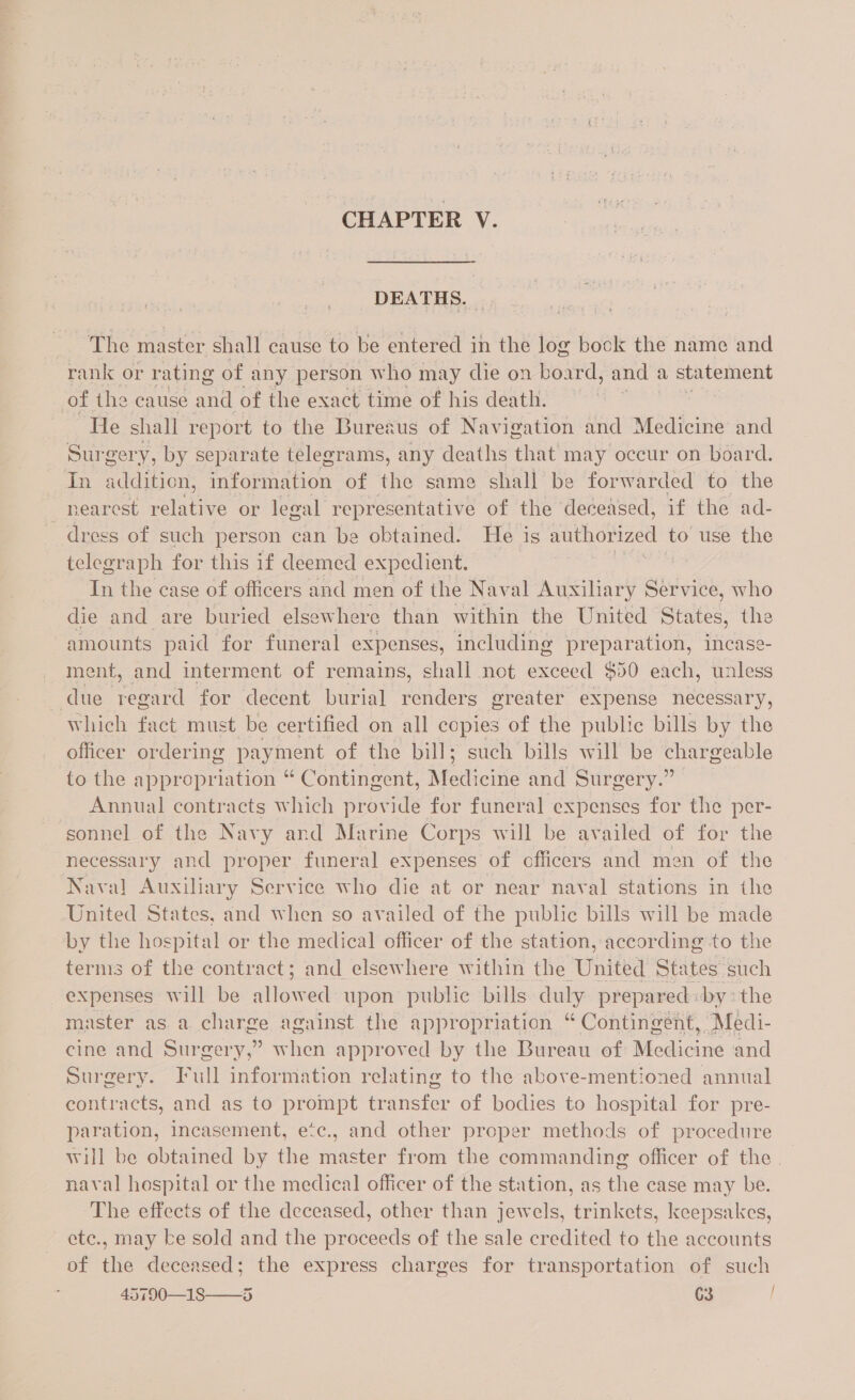 DEATHS. | The master shall cause to be entered in the log book the name and rank or rating of any person who may die on board, and | a statement of the cause and of the exact time of his death. He shall report to the Bureaus of Navigation and Medicine and Surgery, by separate telegrams, any deaths that may occur on board. In addition, information of the same shall be forwarded to the nearest relative or legal representative of the deceased, if the ad- dress of such person can be obtained. He is saphdiized to use the telegraph for this if deemed expedient. pics, Tn the case of officers and men of the Naval Auxiliary Service, who die and are buried elsewhere than within the United States, the amounts paid for funeral expenses, including preparation, incase- ment, and interment of remains, shall not exceed $50 each, unless due regard for decent burial renders greater expense necessary, Which fact must be certified on all copies of the public bills by the officer ordering payment of the bill; such bills will be chargeable to the appropriation “ Contingent, Medicine and Surgery.” Annual contracts which provide for funeral expenses for the per- sonnel of the Navy and Marine Corps will be availed of for the necessary and proper funeral expenses of officers and men of the Naval Auxiliary Service who die at or near naval stations in the United States, and when so availed of the public bills will be made by the hospital or the medical officer of the station, according to the terms of the contract; and elsewhere within the United States such expenses will be allowed upon public bills duly prepared: bythe master as.a charge against the appropriation “Contingent, Medi- cine and Surgery,” when approved by the Bureau of Malou and Surgery. Full information relating to the above-mentioned annual contracts, and as to prompt transfer of bodies to hospital for pre- paration, incasement, etc., and other proper methods of procedure will be obtained by the master from the commanding officer of the. naval hospital or the medical officer of the station, as the case may be. ‘The effects of the deceased, other than jewels, trinkets, keepsakes, etc., may ke sold and the proceeds of the sale credited to the accounts of the deceased; the express charges for transportation of such