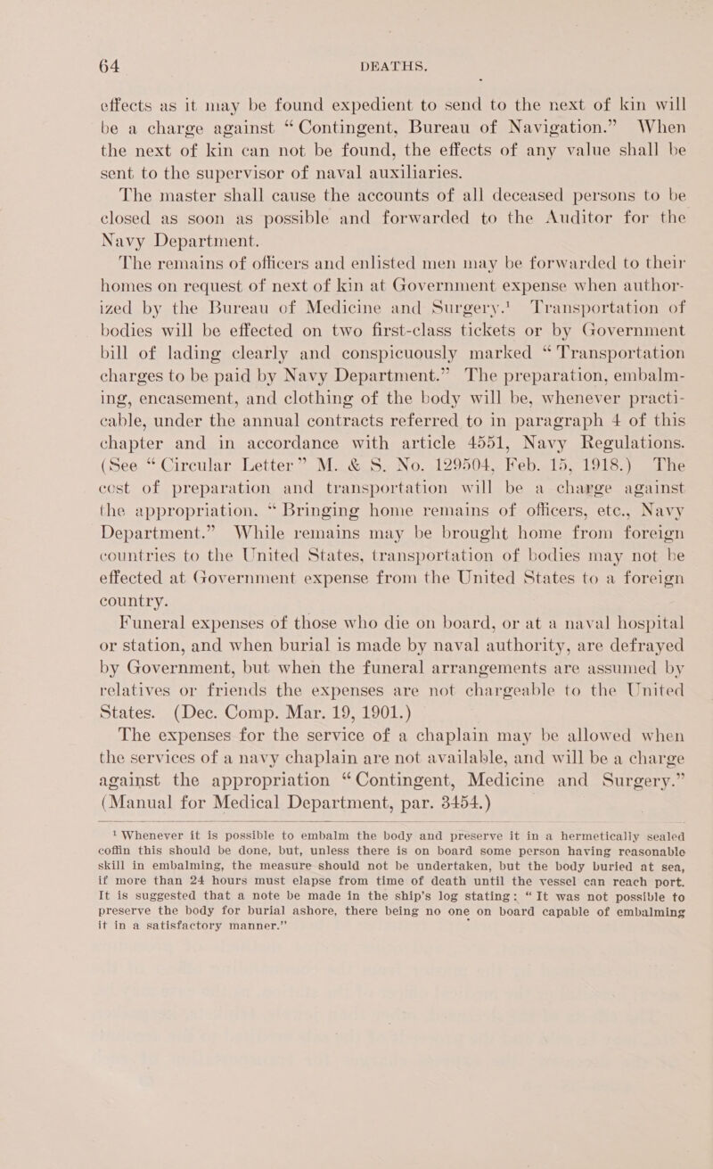 effects as it may be found expedient to send to the next of kin will be a charge against “Contingent, Bureau of Navigation.” When the next of kin can not be found, the effects of any value shall be sent to the supervisor of naval auxiliaries. The master shall cause the accounts of all deceased persons to be closed as soon as possible and forwarded to the Auditor for the Navy Department. The remains of officers and enlisted men may be forwarded to their homes on request of next of kin at Government expense when author- ized by the Bureau of Medicine and Surgery.’ Transportation of bodies will be effected on two first-class tickets or by Government bill of lading clearly and conspicuously marked “ Transportation charges to be paid by Navy Department.” The preparation, embalm- ing, encasement, and clothing of the body will be, whenever practi- cable, under the annual contracts referred to in paragraph 4 of this chapter and in accordance with article 4551, Navy Regulations. (See “ Circular Letter” M. &amp; S. No. 129504, Feb. 15, 1918.) The cost of preparation and transportation will be a charge against the appropriation. “ Bringing home remains of officers, etc., Navy Department.” While remains may be brought home from foreign countries to the United States, transportation of bodies may not be effected at Government expense from the United States to a foreign country. Funeral expenses of those who die on board, or at a naval hospital or station, and when burial is made by naval authority, are defrayed by Government, but when the funeral arrangements are assumed by relatives or friends the expenses are not chargeable to the United States. (Dec. Comp. Mar. 19, 1901.) The expenses for the service of a chaplain may be allowed when the services of a navy chaplain are not available, and will be a charge against the appropriation “Contingent, Medicine and Surgery.” (Manual for Medical Department, par. 3454.) ,  1 Whenever it is possible to embalm the body and preserve it in a hermetically sealed coffin this should be done, but, unless there is on board some person having reasonable skill in embalming, the measure should not be undertaken, but the body buried at sea, if more than 24 hours must elapse from time of death until the vessel can reach port. It is suggested that a note be made in the ship’s log stating: “It was not possible to preserve the body for burial ashore, there being no one on board capable of embalming it in a satisfactory manner.” ;