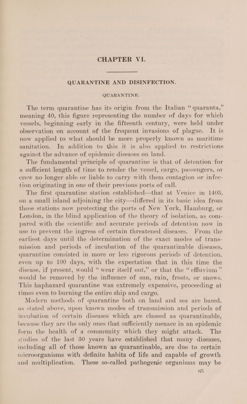 QUARANTINE AND DISINFECTION. QUARANTINE. The term quarantine has its origin from the Italian “ quaranta,” meaning 40, this figure representing the number of days for which vessels, beginning early in the fifteenth century, were held under observation on account of the frequent invasions of plague. It is now applied to what should be more properly known as maritime sanitation. In addition to this it is also apphed to restrictions against the advance of epidemic diseases on land. The fundamental prmeiple of quarantine is that of detention for a sufficient length of time to render the vessel, cargo, passengers, or crew no longer able or lable to carry with them contagion or infec- tion originating in one of their previous ports of call. The first quarantine station established—that at Venice in: 1403, on a small island adjoining the city—differed in its basic idea from those stations now protecting the ports of New York, Hamburg, or London, in the blind apphecation of the theory of isolation, as com- pared with the scientific and accurate periods of detention now in use to prevent the ingress of certain threatened diseases. From the earliest days until the determination of the exact modes of trans- mission and periods of incubation of the quarantinable diseases, | quarantine consisted in more or less rigorous periods of detention, even up to 100 days, with the expectation that in this time the disease, if present, would “ wear itself out,” or that the “ effluvium ” would be removed by the influence of sun, rain, frosts, or snows. This haphazard quarantine was extremely expensive, proceeding at times even to burning the entire ship and cargo. Modern methods of quarantine both on land and sea are based. as stated above, upon known modes of transmission and periods of incubation of certain diseases which are classed as quarantinable, because they are the only ones that sufficiently menace in an epidemic form the health of a community which they might attack. The studies of the last 30 years have established that many diseases, — including all of those known as quarantinable, are due to certain microorganisms with definite habits of life and capable of growth and multiplication. These so-called pathogenic organisms may be