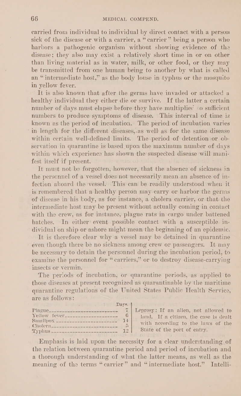 carried from individual to individual by direct contact with a persou sick of the disease or with a carrier, a “carrier” being a person who harbors a pathogenic organism without showing evidence of the disease; they also may exist a relatively short time in or on other than living material as in water, milk, or other food, or they may be transmitted from one human being to another by what is called an “intermediate host,” as the body louse in typhus or the mosquito in yellow fever. It is also known that after the germs have invaded or attacked a healthy individual they either die or survive. If the latter a certain number of days must elapse before they have multipliec ‘o sufficient numbers to produce symptoms of disease. This interval of time 13 known as the period of incubation. The period of incubation varies in length for the different diseases,.as well as for the same disease within certain well-defined limits. The period of detention or ob- servation in quarantine is based upon the maximum number of dsys within which experience has shown the’ suspected disease will mani- fest itself if present. Me IS Hare : It must not be forgotten, however, that the absence of sickness in the perscnnel of a vessel does not necessarily mean.an absence of 1- fection aboard the vessel. This can be readily understood wheu it is remembered that a healthy person may carry or harbor the gerims of disease in his kody, as for instance, a cholera carrier, or that the intermediate host may be present without actually coming in contact with the crew, as for instance, plague rats in cargo under battened hatches. In either’ event. possible contact with a susceptible. in- dividual on ship or ashore might mean the beginning of an epidemic. It is therefore clear why a vessel may be detained in quarantine even though there be no sickness among crew or passengers. It may be nceessary to detain the personnel during the incubation period, to examine the personnel for “ carriers,” orto destroy disease-carrying insects or vermin. , The periods of incubation, or quarantine periods, as applied to those diseases at present recognized as quarantinable by the maritime quarantine reeulations of the United States Public Health Service, are as follows: Dars Mlnenes toes. 4. a Te Seat. Leprosy. If an alien; snot. callowed to Yellow fever---~---------------- G land. If a citizen, the case is dealt “Choletitecosae TT a | Si According to the laws of the Welch ee ee ee ye State of the port of entry. Emphasis is laid upon the necessity for a clear understanding of the relation between quarantine period and period of incubation and a thorough understanding of what the latter means, as well as the meaning of the terms “carrier” and “intermediate host.” Intelli-