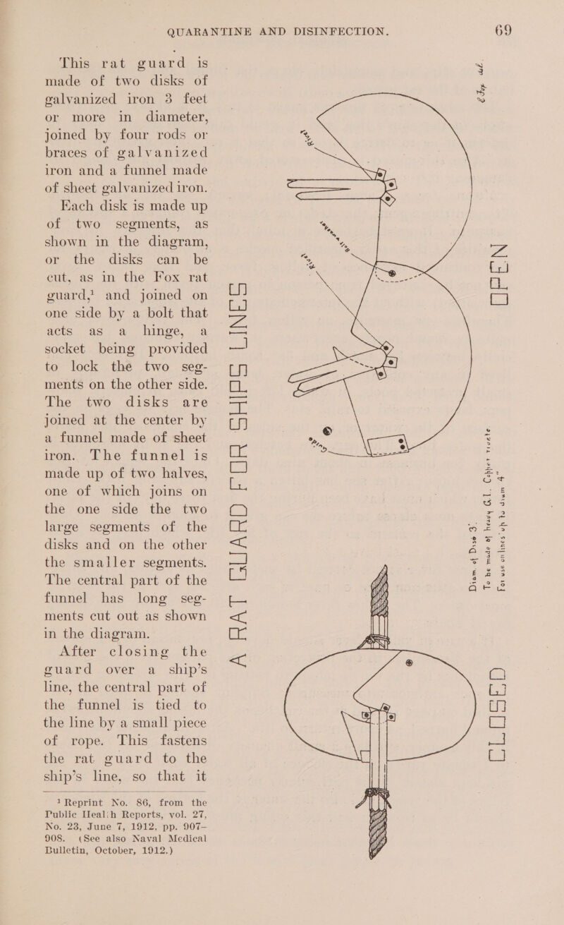 This rat~ ¢ ward: is made of two disks of galvanized iron 3 feet or more in diameter, joined by four rods or braces of galvanized iron and a funnel made of sheet galvanized iron. Each disk is made up of two segments, as shown in the diagram, or the disks can be eut, as in the Fox rat guard,’ and joined on one side by a bolt that acts as a hinge, a socket being provided to lock the two seg- ments on the other side. The two disks are joined at the center by a funnel made of sheet iron. The funnel is made up of two halves, one of which joins on the one side the two large segments of the disks and on the other the smaller segments. The central part of the funnel has long seg- ments cut out as shown in the diagram. After closing the guard over a _ ship’s line, the central part of the funnel is tied to the line by a small piece of rope. This fastens the rat guard to the ship’s line, so that it  1 Reprint No. 86, from the Public IHlealih Reports, vol. 27, No. 28, June 7, 1912, pp. 907- 908. (See also Naval Medical Bulletin, October, 1912.) A RA] “GUARD PE OR SRI INES:   Diom. of Diss 3. 69 Fay wel. EEN Cobre tivete. To be made df heavy Cel. For use onlines uh to dian 4 bd Ta