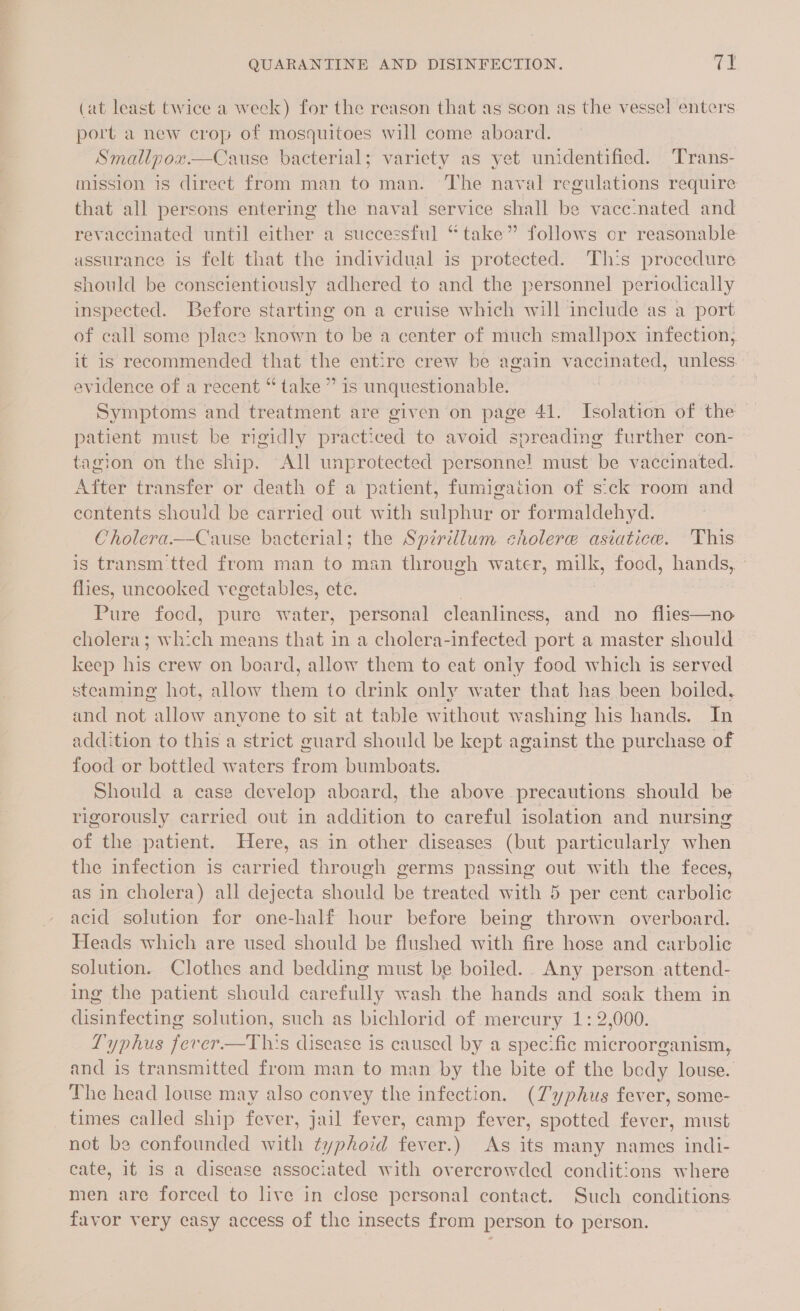 (at least twice a week) for the reason that as scon as the vessel enters port a new crop of mosquitoes will come aboard. | Smallpox—cCause bacterial; variety as yet unidentified. Trans- mission is direct from man to man. The naval regulations require that all persons entering the naval service shall be vacc:nated and revaccinated until either a successful “take” follows or reasonable assurance is felt that the individual is protected. This procedure should be conscientiously adhered to and the personnel periodically inspected. Before starting on a cruise which will include as a port of call some place known to be a center of much smallpox infection, it is recommended that the entire crew be again vaccinated, unless evidence of a recent “take ” is unquestionable. Symptoms and treatment are given on page 41. Isolation of the patient must be rigidly practiced to avoid spreading further con- tagion on the ship. All unprotected personne! must be vaccinated. After transfer or death of a patient, fumigation of sick room and contents should be carried out with sulphur or formaldehyd. Cholera.—Cause bacterial; the Spirillum cholere asiatice. This is transm'tted from man to man through water, milk, food, hands, flies, uncooked vegetables, ete. | Pure food, pure water, personal cleanliness, and no flies—no cholera; which means that in a cholera-infected port a master should keep his crew on board, allow them to eat only food which is served steaming hot, allow them to drink only water that has been boiled, and not allow anyone to sit at table without washing his hands. In addition to this a strict guard should be kept against the purchase of food or bottled waters from bumboats. Should a case develop aboard, the above precautions should be rigorously carried out in addition to careful isolation and nursing of the patient. Here, as in other diseases (but particularly when the infection is carried through germs passing out with the feces, as in cholera) all dejecta should be treated with 5 per cent. carbolic acid solution for one-half hour before being thrown overboard. Heads which are used should be flushed with fire hose and carbolic solution. Clothes and bedding must be boiled. Any person -attend- ing the patient should carefully wash the hands and soak them in disinfecting solution, such as bichlorid of mercury 1: 2,000. Lyphus fevrer—tThi's disease is caused by a specific microorganism, and is transmitted from man to man by the bite of the body louse. The head louse may also convey the infection. (7yphus fever, some- times called ship fever, jail fever, camp fever, spotted fever, must not be confounded with typhoid fever.) As its many names indi- cate, it 1s a disease associated with overcrowded conditions where men are forced to live in close personal contact. Such conditions favor very easy access of the insects from person to person.