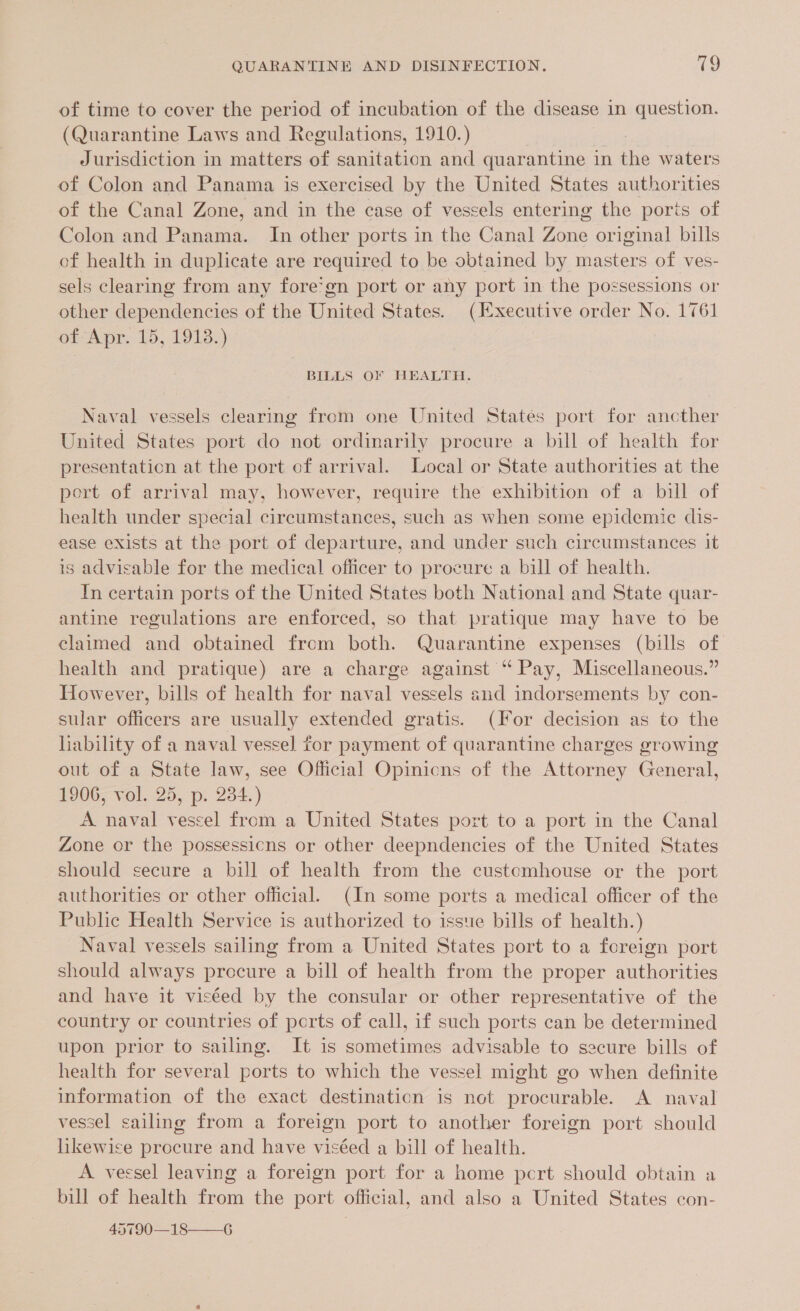 of time to cover the period of incubation of the disease in question. (Quarantine Laws and Regulations, 1910.) Jurisdiction in matters of sanitation and quarantine in the waters of Colon and Panama is exercised by the United States authorities of the Canal Zone, and in the case of vessels entering the ports of Colon and Panama. In other ports in the Canal Zone original bills of health in duplicate are required to be obtained by masters of ves- sels clearing from any fore’gn port or any port in the possessions or other dependencies of the United States. (Ixecutive order No. 1761 of Apr. 15, 1913.) BILLS OF HEALTH. Naval vessels clearing from one United States port for ancther United States port do not ordinarily procure a bill of health for presentation at the port of arrival. Local or State authorities at the pert of arrival may, however, require the exhibition of a bill of health under special circumstances, such as when some epidemic dis- ease exists at the port of departure, and under such circumstances it is advisable for the medical officer to procure a bill of health. In certain ports of the United States both National and State quar- antine regulations are enforced, so that pratique may have to be claimed and obtained from both. Quarantine expenses (bills of health and pratique) are a charge against “ Pay, Miscellaneous.” However, bills of health for naval vessels and indorsements by con- sular officers are usually extended gratis. (For decision as to the hability of a naval vessel for payment of quarantine charges growing out of a State law, see Official Opinicns of the Attorney General, 1906, vol. 25, p. 234.) A naval vessel from a United States port to a port in the Canal Zone or the possessicns or other deepndencies of the United States should secure a bill of health from the customhouse or the port authorities or other official. (In some ports a medical officer of the Public Health Service is authorized to issue bills of health.) Naval vessels sailing from a United States port to a foreign port should always procure a bill of health from the proper authorities and have it viséed by the consular or other representative of the country or countries of ports of call, if such ports can be determined upon prior to sailing. It is sometimes advisable to secure bills of health for several ports to which the vessel might go when definite information of the exact destination is not procurable. A naval vessel sailing from a foreign port to another foreign port should likewise procure and have viséed a bill of health. A vessel leaving a foreign port for a home pcrt should obtain a bill of health from the port official, and also a United States con- 45790—18——G