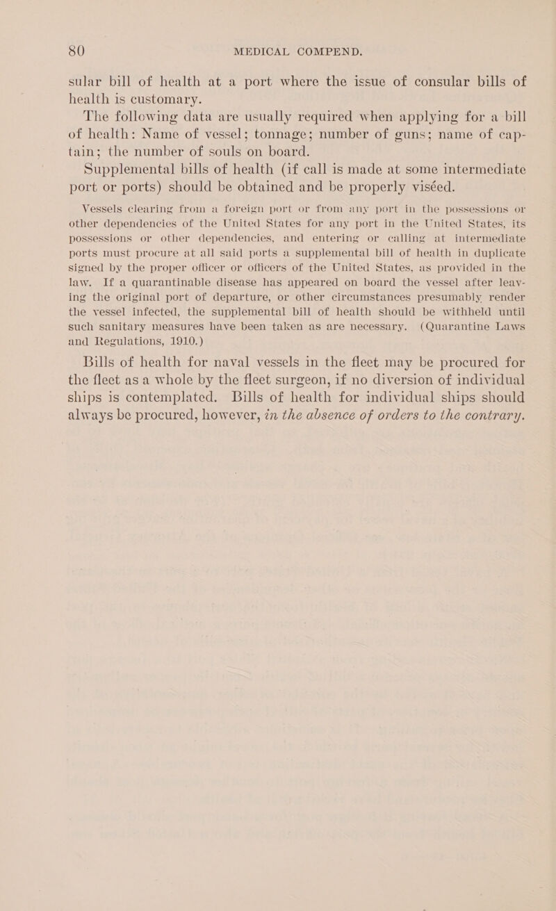 sular bill of health at a port where the issue of consular bills of health is customary. The following data are usually required when applying for a bill of health: Name of vessel; tonnage; number of guns; name of cap- tain; the number of souls on board. Supplemental bills of health (if call is made at some intermediate port or ports) should be obtained and be properly viséed. Vessels clearing from a foreign port or from any port in the possessions or other dependencies of the United States for any port in the United States, its possessions or other dependencies, and entering or calling at intermediate ports must procure at all said ports a supplemental bill of health in duplicate signed by the proper officer or officers of the United States, as provided in the law. If a quarantinable disease has appeared on board the vessel after leay- ing the original port of departure, or other circumstances presumably render the vessel infected, the supplemental bill of health should be withheld until such sanitary measures have been taken as are necessary. (Quarantine Laws and Regulations, 1910.) Bills of health for naval vessels in the fleet may be procured for the fleet as a whole by the fleet surgeon, if no diversion of individual ships is contemplated. Bills of health for individual ships should always be procured, however, in the absence of orders to the contrary.