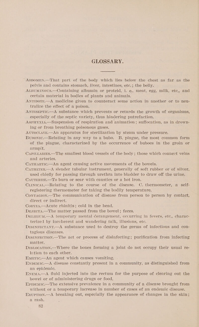 GLOSSARY. ~ABDOMEN.—That part of the body which lies below the chest as far as the pelvis and contains stomach, liver, intestines, etc.; the belly. ALBUMINOUS.—Containing albumin or proteid, i. e., meat, egg, milk, etc., and certain material in bodies of plants and animals. ANTIDOTE.—A medicine given to counteract some action in another or to neu- tralize the effect of a poison. ANTISEPTIC.—A substance which prevents or retards the growth of organisms, especially of the septic variety, thus hindering putrefaction. ASPHYXIA.—Suspension of respiration and animation; suffocation, as in drown- ing or from breathing poisonous gases. AUTOCLAVE.—ANn apparatus for sterilization by steam under pressure. Busnonic.—Relating in any way to a bubo. B. plague, the most common form of the plague, characterized by the occurrence of buboes in the groin or armpit. CAPILLARIES.—The smallest blood vessels of the body ; those which connect veins and arteries. CATHARTIC.—An agent causing active movements of the bowels. CATHETER.—A slender tubular instrument, generally of soft rubber or of silver, used chiefly for passing through urethra into bladder to draw off the urine. CAUTERIZE.—To burn or sear with caustics or a hot iron. CLinicaL.—Relating to the course of the disease. C. thermometer, a _ self- registering thermometer for taking the bodily temperature. ConTAGION.—The communication of disease from person to person by contact, direct cr indirect. CoryzA.—Acute rhinitis; cold in the head. DrEJEcTA.—The matter passed from the bowel; feces. DELIRIUM.—A temporary mental derangement, occurring in fevers, ete., charac- terized by incoherent and wandering talk, illusions, etc. DISINFECTANT.—A substance used to destroy the germs of infectious and con- tagious diseases. DISINFECTION.—The act or process of disinfecting; purification from infecting matter. DIstocaTion.--Where the bones forming a joint do not occupy their usual re- lation to each other. Emetic.—An agent which causes vomiting. ENpEMIc.—A disease constantly present in a community, as distinguished from an epidemic. ENEMA.—A fluid injected into the rectum for the purpose of clearing out the bowel or of administering drugs or food. EprpemMic.—tThe extensive prevalence in a community of a disease brought from without or a temporary increase in number of cases of an endemic disease. Ervuption.—A breaking out, especially the appearance of changes in the skin; Pasi. $2 