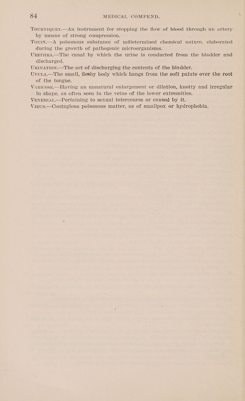 TOURNIQUET.—An instrument for stopping the flow of blood through an artery by means of strong compression. Tox1In.—A poisonous substance of undetermined chemical nature, elaborated during the growth of pathogenic microorganisms. UreTHRA.—The canal by which the urine is conducted from the bladder and discharged. JRINATION.—The act of discharging the contents of the bladder. Uvuria.—The small, fleshy body which hangs from the soft palate over the root of the tongue. VARICOSE.—Having an unnatural enlargement or dilation, knotty and irregular in shape, as often seen in the veins of the lower extremities. VENEREAL.—VLertaining to sexual intercourse or caused by it. Virus.—Contagious poisonous matter, as of smallpox or hydrophobia.