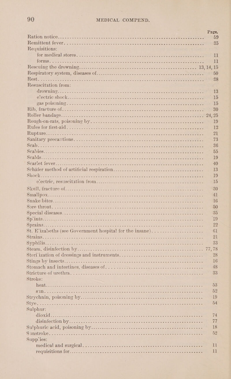 Page. FUR CLOTLINOtICE 1 arc a SMe Seta ccs Steck eeote ete ec ain ie Pees eee en 59 Remittent fey t's q ecco ewan. Gent eps oe a Siento an es 35 Requisitions: for, medteal. stores Ui e ce s< beriunl teen cae eae eae re 11 Ke) ht pee En a oA RL RI Ree Pee ber ot et cor Se ge ll Rescuing therdrowninGen eso scrack |. ae ee eee cites okee eae eens 13, 14, 15 Respiratory system, diseases Ofc) ace u.c wees ane ap cele ene ee 50 FRCS ccs Neate ease Nes abe ls te Barca ee bar oak eins hime nthe Veer ib rcs ck ee Resuscitation from: | ET Wy TRTIN Oe necro ci cae ee eee nse ond ys he ge ae Re aan ee a 13 OL CGLIIG SHOCK ON ad te Oe eT ee ee ee ee “ich og 2 een 1a AS POISOTANG Shara riusk putea te eb N are sees He NC aed ae eres hn 15 IRL, TPAC CUP EORIS coche ccenorcmenohe prs ae ICE a ees owas kg ES Ea 30 Roller bandage sree sy hid tenet ee ttate Gnasher ee Oc eee eras a 24, 25 Rough+on-ratspoisonin&amp;: by, srs oo lose ned Sao eee nae ee 2 ee SG Rules tor Arst-a10 sees eae tee ec oe ante eae dae dete cee 12 EU D) CMEC eee yer ne ce Ch te cas oN a oie een NTS CL ORI Oa 7 SANLUAEY PFOCAUCIONS Ii. ic Sekeests aie an Ret ee once ete oe 73 “oor | bie? ARR gsr eras ete RS RUS > ON SRI Paty Cog Bee oS Fae, ts 36 So 5) Loi: See A GeO CW SUC EARS, ten WMAP kn bere JEM a Ese Reet gc eee ede 5d CALS Tires sh coe ee SIE Reeve auty he RIN wh Sect Re nN eter Er es 19 SCArlOtLGVer sis. 2ek s sek Sint ce oi ee ee nee 40 Behdter method orartinetalsrespiratiois gasc.aocc ee ean oe ee 13 il MOL) aia We SRA A PRs aN UE ee Specs ers nme pine venict MORE Set OP NOAA ec SC a cS, SC eCUIC. TESECLENGIOD ILOM 2 4. RS eas Ae nome he ees ee ce ee 15 Ser een ACLUTO OT? P'S tS ete ee ta OS PR teach re ee 30 POLIT RIN REACT SO SEC NSE Perera a yg rm abe neta ieee cea ee 4] Sus eeeei Les gi Pelee ae siete te tt ort teeter «ee eo ha ee 16 DOLOMMEO DU. srt toe et bene ore etn (OSS Se ENE Po 33 Soe an 50 MPeCiimed ISGAsGds. Rohl. kts. Bese tr ace kictn rece Ye eine cee ee 35 SDR ere ee ee eee Netra, tne ne Sa ae ot Seer er 29 re 6) N16 eR RSS reece iy Se et lg Rath RLF Peart GMa rea Di oh i al pe Fad pe 6 2 22 St. E‘izabeths (see Government hospita! for the insane)........-...-..:.---- 61 rele Wane lalLea engi ah ts x Nei itn ea sk Pty Ruane Moses t ih OIF R DEA RB Ay bed Ss hake 21 Sh OUR E See uy Geta Are SOA a ede eS ee Cee er tal ae So ae tes ae eee ee ee ee 33 Lean, distnlechion Uytot ov seh ONL. 2 ac ells Oe en eon ee eee 77, 78 Sterl.zation Of dressinos and Instruments... 172042 las eee eee 28 Sloe DVeIIseCtg= tte ee PDE RO RESO DAR et alee ee 16 Stomach and intestimes=disesees-O1r ss. eee sane ee he eee 48 BEVICLMIOOL Ue Ulrar cao — sos 5a tie seco uta Scans oe ae Un eee 33 Stroke: [OTS 5 tie Netanya BRS i ed eee OTL LS yea A BN eS 53 SPST Pccrae cemchn ue eee ere lol stan ohare yas Sohena bane oe a ee eek ee 52 STV COMIN, pOmOTLLOS Ny, facet me aes are ars a rc eee ae ee 19 Soe eee eae wp he Bette op bin) eed Se anee toe «ae re 54 Sulphur: GIG KIC Se ee a Pe ean ee ete en Na ee et a ee 74 GISINTTEC TODD Ve oc oe cs ects ctr eee a ot re ee an te ee 77 SU DOUriG acid. POISONING DV cesces.te sean it Pats tas a e oe Se ee 18 SMNStro ese ce Re a ane var te ee gener 52 Supp‘ies: medicaland Surarcal lt. ees, aes Remains cia eee ane kee ll 1]