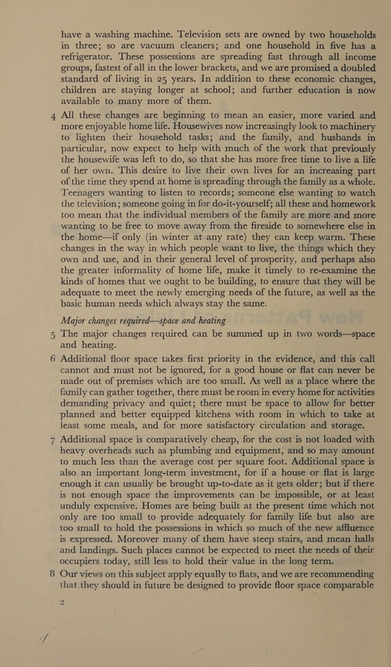 have a washing machine. Television sets are owned by two households in three; so are vacuum cleaners; and one household in five has a refrigerator. ‘These possessions are spreading fast through all income groups, fastest of all in the lower brackets, and we are promised a doubled standard of living in 25 years. In addition to these economic changes, children are staying longer at school; and further education is now available to many more of them. All these changes are beginning to mean an easier, more varied and more enjoyable home life. Housewives now increasingly look to machinery to lighten their household tasks; and the family, and husbands in particular, now expect to help with much of the work that previously the housewife was left to do, so that she has more free time to live a life of her own. This desire to live their own lives for an increasing part of the time they spend at home is spreading through the family as a whole. Teenagers wanting to listen to records; someone else wanting to watch the television; someone going in for do-it-yourself; all these and homework too mean that the individual members of the family are more and more wanting to be free to move away from the fireside to somewhere else in the home—if only (in winter at any rate) they can keep warm. These changes in the way in which people want to live, the things which they own and use, and in their general level of prosperity, and perhaps also the greater informality of home life, make it timely to re-examine the kinds of homes that we ought to be building, to ensure that they will be adequate to meet the newly emerging needs of the future, as well as the basic human needs which always stay the same. Major changes required—space and heating The major changes required can be summed up in two words—space and heating. Additional floor space takes first priority in the evidence, and this call cannot and must not be ignored, for a good house or flat can never be made out of premises which are too small. As well as a place where the family can gather together, there must be room in every home for activities demanding privacy and quiet; there must be space to allow for better planned and better equipped kitchens with room in which to take at least some meals, and for more satisfactory circulation and storage. Additional space is comparatively cheap, for the cost is not loaded with heavy overheads such as plumbing and equipment, and so may amount to much less than the average cost per square foot. Additional space is also an important long-term investment, for if a house or flat is large enough it can usually be brought up-to-date as it gets older; but if there is not enough space the improvements can be impossible, or at least unduly expensive. Homes are being built at the present time which not only are too small to provide adequately for family life but also are too small to hold the possessions in which so much of the new affluence is expressed. Moreover many of them have steep stairs, and mean halls and landings. Such places cannot be expected to meet the needs of their occupiers today, still less to hold their value in the long term. Our views on this subject apply equally to flats, and we are recommending that they should in future be designed to provide floor space comparable 92