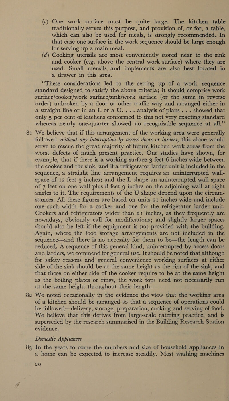 81 82 83 (c) One work surface must be quite large. The kitchen table traditionally serves this purpose, and provision of, or for, a table, which can also be used for meals, is strongly recommended. In that case one surface in the work sequence should be large enough for serving up a main meal. | (d) Cooking utensils are most conveniently stored near to the sink and cooker (e.g. above the central work surface) where they are used. Small utensils and implements are also best located in a drawer in this area. “These considerations led to the setting up of a work sequence standard designed to satisfy the above criteria; it should comprise work surface/cooker/work surface/sink/work surface (or the same in reverse order) unbroken by a door or other traffic way and arranged either in a straight line or in an L ora U.... analysis of plans . . . showed that only 5 per cent of kitchens conformed to this not very exacting standard whereas nearly one-quarter showed no recognisable sequence at all.” We believe that if this arrangement of the working area were generally followed without any interruption by access doors or larders, this alone would serve to rescue the great majority of future kitchen work areas from the worst defects of much present practice. Our studies have shown, for example, that if there is a working surface 3 feet 6 inches wide between the cooker and the sink, and if a refrigerator larder unit is included in the sequence, a straight line arrangement requires an uninterrupted wall- space of 12 feet 3 inches; and the L shape an uninterrupted wall space of 7 feet on one wall plus 8 feet 9 inches on the adjoining wall at right angles to it. The requirements of the U shape depend upon the circum- stances. All these figures are based on units 21 inches wide and include one such width for a cooker and one for the refrigerator larder unit. Cookers and refrigerators wider than 21 inches, as they frequently are nowadays, obviously call for modifications; and slightly larger spaces should also be left if the equipment is not provided with the building. Again, where the food storage arrangements are not included in the sequence—and there is no necessity for them to be—the length can be reduced. A sequence of this general kind, uninterrupted by access doors and larders, we commend for general use. It should be noted that although for safety reasons and general convenience working surfaces at either side of the sink should be at the same height as the rim of the sink, and that those on either side of the cooker require to be at the same height as the boiling plates or rings, the work tops need not necessarily run at the same height throughout their length. We noted occasionally in the evidence the view that the working area of a kitchen should be arranged so that a sequence of operations could be followed—delivery, storage, preparation, cooking and serving of food. We believe that this derives from large-scale catering practice, and is superseded by the research summarised in the Building Research Station evidence. Domestic Appliances In the years to come the numbers and size of household appliances in a home can be expected to increase steadily. Most washing machines