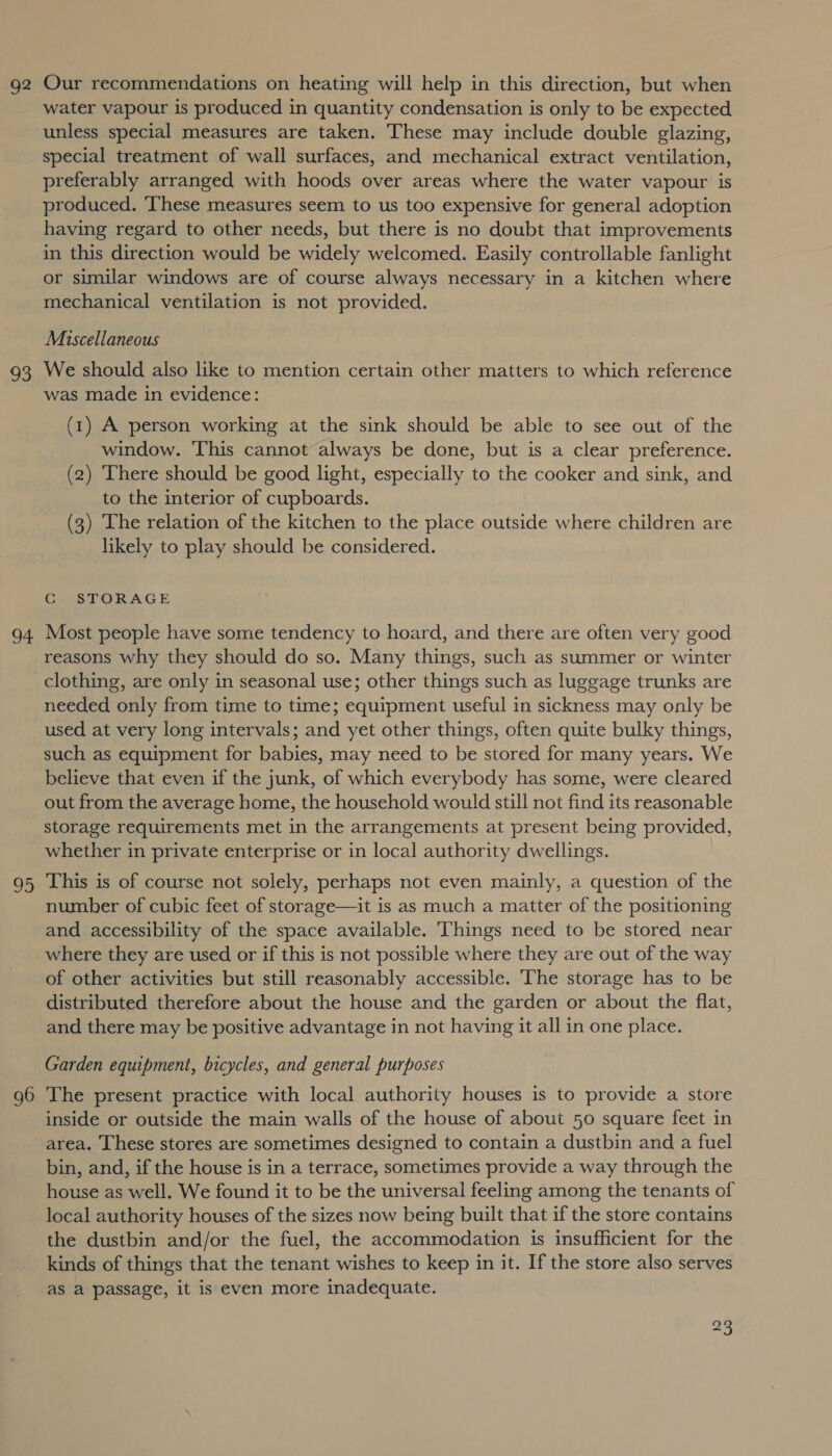 92 aS we 95 96 Our recommendations on heating will help in this direction, but when water vapour is produced in quantity condensation is only to be expected unless special measures are taken. These may include double glazing, special treatment of wall surfaces, and mechanical extract ventilation, preferably arranged with hoods over areas where the water vapour is produced. ‘These measures seem to us too expensive for general adoption having regard to other needs, but there is no doubt that improvements in this direction would be widely welcomed. Easily controllable fanlight or similar windows are of course always necessary in a kitchen where mechanical ventilation is not provided. Miscellaneous We should also like to mention certain other matters to which reference was made in evidence: (1) A person working at the sink should be able to see out of the window. This cannot always be done, but is a clear preference. (2) There should be good light, especially to the cooker and sink, and to the interior of cupboards. (3) The relation of the kitchen to the place outside where children are likely to play should be considered. CG STORAGE Most people have some tendency to hoard, and there are often very good reasons why they should do so. Many things, such as summer or winter needed only from time to time; equipment useful in sickness may only be used at very long intervals; and yet other things, often quite bulky things, such as equipment for babies, may need to be stored for many years. We believe that even if the junk, of which everybody has some, were cleared out from the average home, the household would still not find its reasonable storage requirements met in the arrangements at present being provided, whether in private enterprise or in local authority dwellings. This is of course not solely, perhaps not even mainly, a question of the number of cubic feet of storage—it is as much a matter of the positioning and accessibility of the space available. Things need to be stored near where they are used or if this is not possible where they are out of the way of other activities but still reasonably accessible. The storage has to be distributed therefore about the house and the garden or about the flat, and there may be positive advantage in not having it all in one place. Garden equipment, bicycles, and general purposes The present practice with local authority houses is to provide a store inside or outside the main walls of the house of about 50 square feet in area. These stores are sometimes designed to contain a dustbin and a fuel bin, and, if the house is in a terrace, sometimes provide a way through the house as well. We found it to be the universal feeling among the tenants of local authority houses of the sizes now being built that if the store contains the dustbin and/or the fuel, the accommodation is insufficient for the kinds of things that the tenant wishes to keep in it. If the store also serves as a passage, it is even more inadequate.