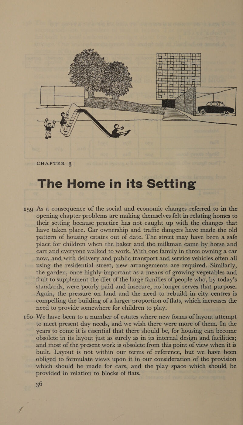 #59 160 UEE Mitt 1a ME q; 7, HY yy “f Highe y Hy i  CHAPTER 3 The Home in its Setting As a consequence of the social and economic changes referred to in the opening chapter problems are making themselves felt in relating homes to their setting because practice has not caught up with the changes that have taken place. Gar ownership and traffic dangers have made the old pattern of housing estates out of date. The street may have been a safe place for children when the baker and the milkman came by horse and cart and everyone walked to work. With one family in three owning a car now, and with delivery and public transport and service vehicles often all using the residential street, new arrangements are required. Similarly, the garden, once highly important as a means of growing vegetables and fruit to supplement the diet of the large families of people who, by today’s standards, were poorly paid and insecure, no longer serves that purpose. Again, the pressure on land and the need to rebuild in city centres is compelling the building of a larger proportion of flats, which increases the need to provide somewhere for children to play. We have been to a number of estates where new forms of layout attempt to meet present day needs, and we wish there were more of them. In the years to come it is essential that there should be, for housing can become obsolete in its layout just as surely as in its internal design and facilities; and most of the present work is obsolete from this point of view when it is built. Layout is not within our terms of reference, but we have been obliged to formulate views upon it in our consideration of the provision which should be made for cars, and the play space which should be provided in relation to blocks of flats.