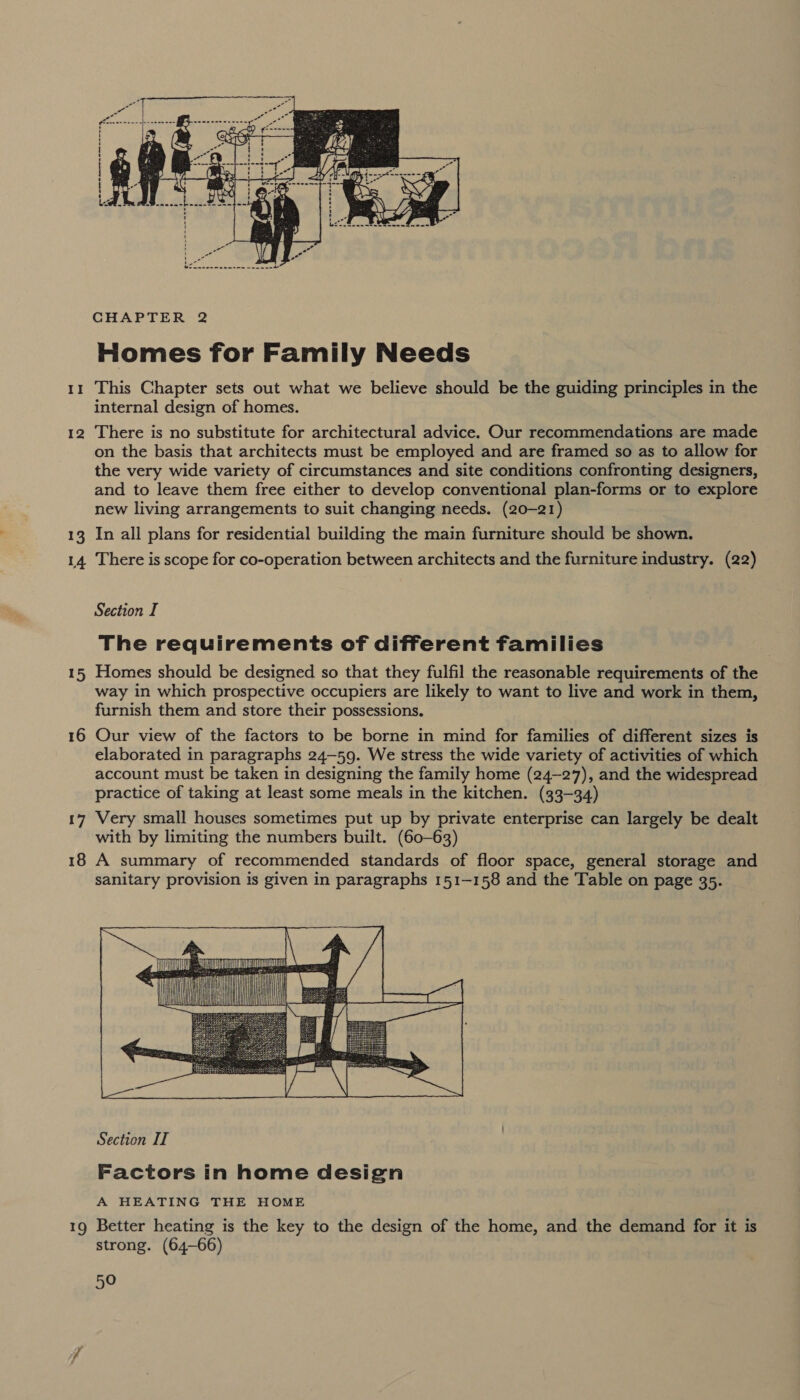  CHAPTER 2 Homes for Family Needs internal design of homes. on the basis that architects must be employed and are framed so as to allow for the very wide variety of circumstances and site conditions confronting designers, and to leave them free either to develop conventional plan-forms or to explore new living arrangements to suit changing needs. (20-21) Section I The requirements of different families way in which prospective occupiers are likely to want to live and work in them, furnish them and store their possessions. elaborated in paragraphs 24-59. We stress the wide variety of activities of which account must be taken in designing the family home (24-27), and the widespread practice of taking at least some meals in the kitchen. (33-34) with by limiting the numbers built. (60-63) sanitary provision is given in paragraphs 151-158 and the Table on page 35.  Section IT Factors in home design A HEATING THE HOME strong. (64-66)