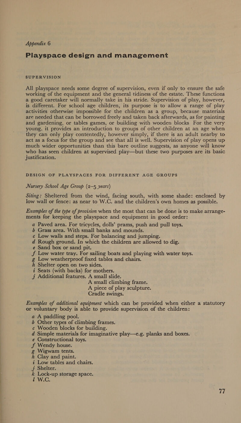 OE ——————— ss Playspace design and management SUPERVISION All playspace needs some degree of supervision, even if only to ensure the safe working of the equipment and the general tidiness of the estate. These functions a good caretaker will normally take in his stride. Supervision of play, however, is different. For school age children, its purpose is to allow a range of play activities otherwise impossible for the children as a group, because materials are needed that can be borrowed freely and taken back afterwards, as for painting and gardening, or tables games, or building with wooden blocks For the very young, it provides an introduction to groups of other children at an age when they can only play contentedly, however simply, if there is an adult nearby to act as a focus for the group and see that all is well. Supervision of play opens up much wider opportunities than this bare outline suggests, as anyone will know who has seen children at supervised play—but these two purposes are its basic justification. DESIGN OF PLAYSPACES FOR DIFFERENT AGE GROUPS Nursery School Age Group (2-5 years) Siting: Sheltered from the wind, facing south, with some shade: enclosed by low wall or fence: as near to W.C. and the children’s own homes as possible. Examples of the type of provision when the most that can be done is to make arrange- ments for keeping the playspace and equipment in good order: a Paved area. For tricycles, dolls’ prams, push and pull toys. 6 Grass area. With small banks and mounds. c Low walls and steps. For balancing and jumping. d Rough ground. In which the children are allowed to dig. e Sand box or sand pit. J Low water tray. For sailing boats and playing with water toys. g Low weatherproof fixed tables and chairs. h Shelter open on two sides. t Seats (with backs) for mothers. j Additional features. A small slide. A small climbing frame. A piece of play sculpture. Cradle swings. Examples of additional equipment which can be provided when either a statutory or voluntary body is able to provide supervision of the children: a A paddling pool. b Other types of climbing frames. c¢ Wooden blocks for building. d Simple materials for imaginative play—e.g. planks and boxes. e Constructional toys. J Wendy house. g Wigwam tents. kh Clay and paint. i Low tables and chairs. Jj Shelter. k Lock-up storage space. Ll W.C. 77