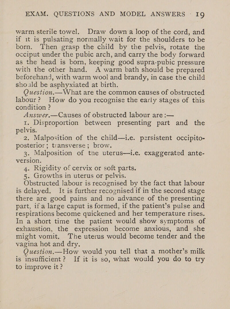 warm sterile towel. Draw down a loop of the cord, and if it is pulsating normally wait for the shoulders to be born. Then grasp the child by the pelvis, rotate the occiput under the pubic arch, and carry the body forward as the head is born, keeping good supra-pubic pressure with the other hand. A warm bath should be prepared beforehand, with warm wool and brandy, in case the child should be asphyxiated at birth. Question.—What are the common causes of obstructed labour? How do you recognise the early stages of this condition ? Answer.—Causes of obstructed labour are :— 1. Disproportion between presenting part and the pelvis. 2. Malposition of the child—i.e. persistent occipito- posterior; transverse; brow. 3. Malposition of the uterus—i.e. exaggerated ante- version. 4. Rigidity of cervix or soft parts. 5. Growths in uterus or pelvis. Obstructed labour is recognised by the fact that labour is delayed. It is further recognised if in the second stage there are good pains and no advance of the presenting part, if a large caput is formed, if the patient’s pulse and respirations become quickened and her temperature rises. In a short time the patient would show symptoms of exhaustion, the expression become anxious, and she might vomit. The uterus would become tender and the vagina hot and dry. Question.—How would you tell that a mother’s milk is insufficient? If it is so, what would you do to try to improve it ?