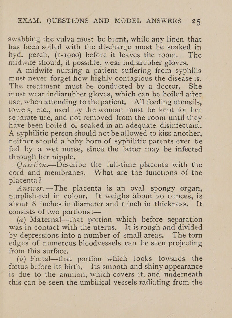 swabbing the vulva must be burnt, while any linen that has been soiled with the discharge must be soaked in hyd. perch, (1-1000) before it leaves the room. The midwife shou!d, if possible, wear indiarubber gloves. A midwife nursing a patient suffering from syphilis must never forget how highly contagious the disease is. The treatment must be conducted by a doctor. She must wear indiarubber gloves, which can be boiled aiter use, when attending tothe patient, All feeding utensils, towels, etc., used by the woman must be kept for her separate use, and not removed from the room until they have been boiled or soaked in an adequate disinfectant. A syphilitic person should not be allowed to kiss another, neither stould a baby born of syphilitic parents ever be fed by a wet nurse, since the latter may be infected through her nipple. Question.—Describe the full-time placenta with the cord and membranes. What are the functions of the placenta ? Answer.—The placenta is an oval spongy organ, purplish-red in colour. It weighs about 20 ounces, is about 8 inches in diameter and 1 inch in thickness. It consists of two portions :— (a) Maternal—that portion which before separation was in contact with the uterus. It isrough and divided by depressions into a number of small areas. The torn edges of numerous bloodvessels can be seen projecting from this surface. (5) Foetal—that portion which looks towards the fcetus before its birth. Its smooth and shiny appearance is due to the amnion, which covers it, and underneath this can be seen the umbilical vessels radiating from the