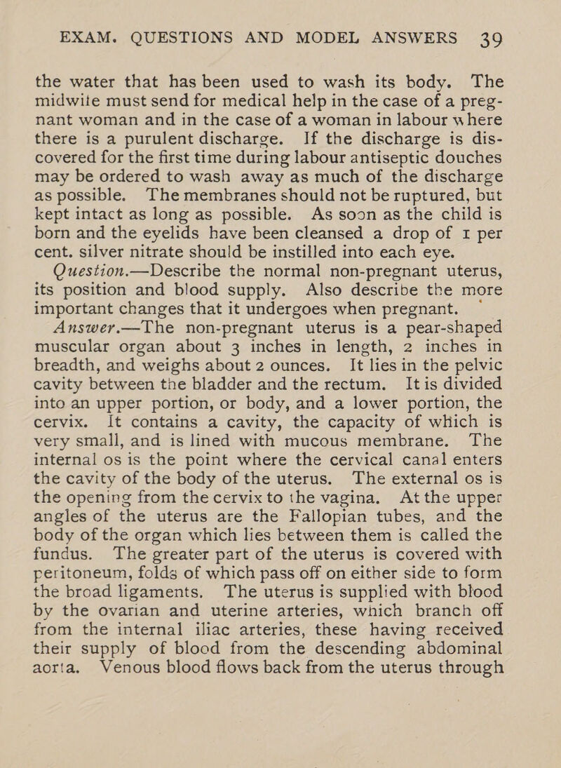 the water that has been used to wash its body. The midwite must send for medical help in the case of a preg- nant woman and in the case of a woman in labour where there is a purulent discharge. If the discharge is dis- covered for the first time during labour antiseptic douches may be ordered to wash away as much of the discharge as possible. The membranes should not be ruptured, but kept intact as long as possible. As soon as the child is born and the eyelids have been cleansed a drop of 1 per cent. silver nitrate should be instilled into each eye. Question.—Describe the normal non-pregnant uterus, its position and blood supply. Also describe the more important changes that it undergoes when pregnant. ~ Answer.—The non-pregnant uterus is a pear-shaped muscular organ about 3 inches in length, 2 inches in breadth, and weighs about 2 ounces. It lies in the pelvic cavity between the bladder and the rectum. It is divided into an upper portion, or body, and a lower portion, the cervix. It contains a cavity, the capacity of wHich is very small, and is lined with mucous membrane. The internal os is the point where the cervical canal enters the cavity of the body of the uterus. The external os is the opening from the cervix to the vagina. Atthe upper angles of the uterus are the Fallopian tubes, and the body of the organ which lies between them is called the fundus. The greater part of the uterus is covered with peritoneum, folds of which pass off on either side to form the broad ligaments. The uterus is supplied with blood by the ovarian and uterine arteries, which branch off from the internal iliac arteries, these having received their supply of blood from the descending abdominal aorta. Venous blood flows back from the uterus through