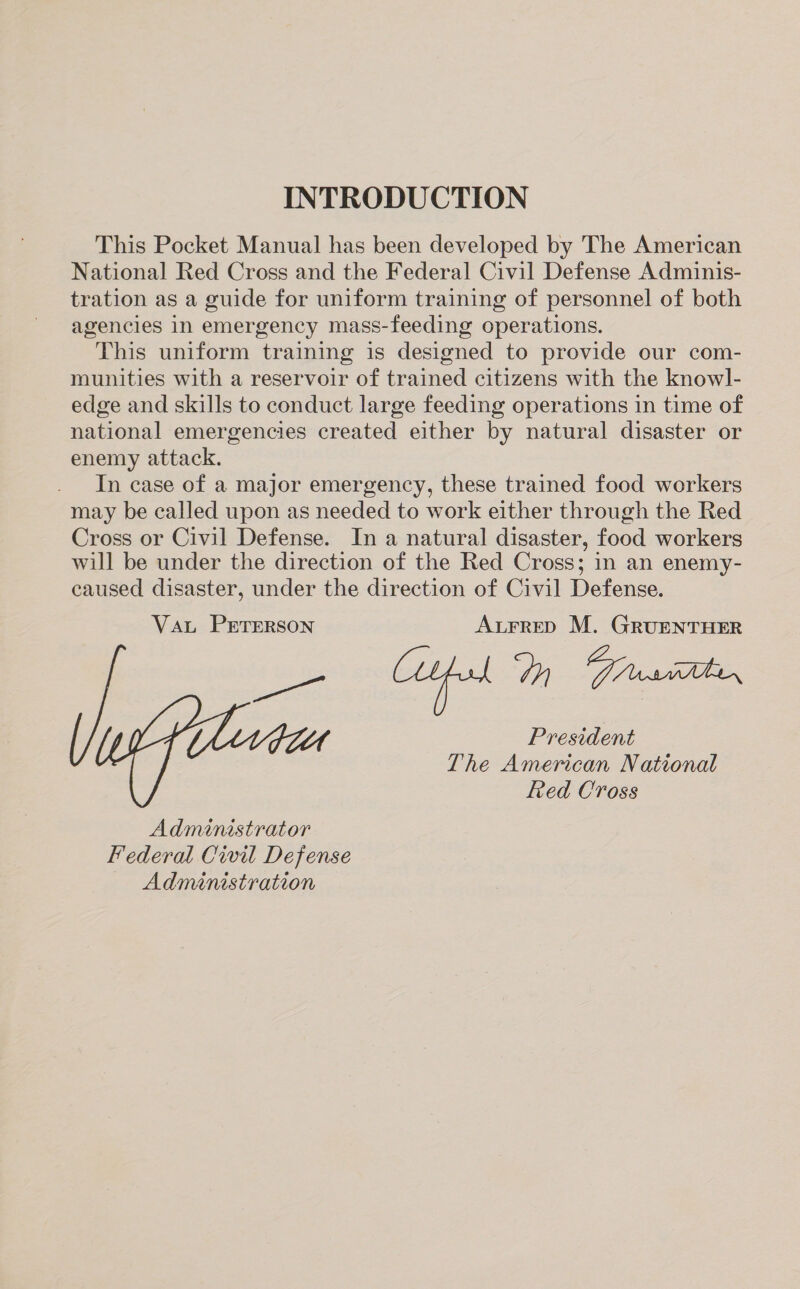 INTRODUCTION This Pocket Manual has been developed by The American National Red Cross and the Federal Civil Defense Adminis- tration as a guide for uniform training of personnel of both agencies in emergency mass-feeding operations. This uniform training is designed to provide our com- munities with a reservoir of trained citizens with the knowl- edge and skills to conduct large feeding operations in time of national emergencies created either by natural disaster or enemy attack. In case of a major emergency, these trained food workers may be called upon as needed to work either through the Red Cross or Civil Defense. In a natural disaster, food workers will be under the direction of the Red Cross; in an enemy- caused disaster, under the direction of Civil Defense. Vat PETERSON AurrepD M. GRUENTHER Coufal Dn Facute. re tt President The American National Red Cross Administrator Federal Civil Defense Administration