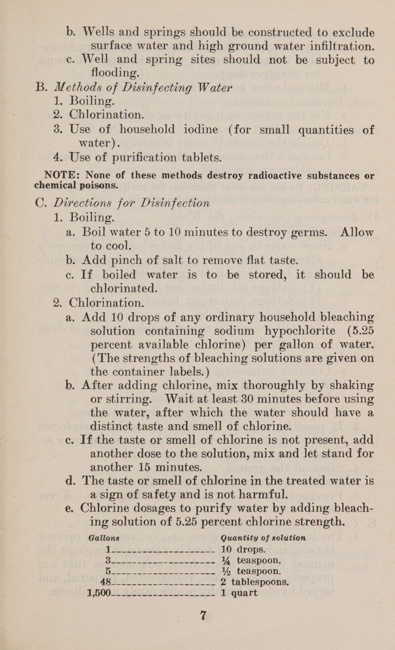 b. Wells and springs should be constructed to exclude surface water and high ground water infiltration. c. Well and spring sites should not be subject to flooding. B. Methods of Disinfecting Water 1. Boiling. 2. Chlorination. 3. Use of household iodine (for small quantities of water). 4. Use of purification tablets. NOTE: None of these methods destroy radioactive substances or chemical poisons. C. Directions for Disinfection 1. Boiling. a. Boil water 5 to 10 minutes to destroy germs. Allow to cool. b. Add pinch of salt to remove flat taste. ce. If boiled water is to be stored, it should be chlorinated. 2. Chlorination. : a. Add 10 drops of any ordinary household bleaching solution containing sodium hypochlorite (5.25 percent available chlorine) per gallon of water. (The strengths of bleaching solutions are given on the container labels.) b. After adding chlorine, mix thoroughly by shaking or stirring. Wait at least 30 minutes before using the water, after which the water should have a distinct taste and smell of chlorine. c. If the taste or smell of chlorine is not present, add another dose to the solution, mix and let stand for another 15 minutes. d. The taste or smell of chlorine in the treated water is a sign of safety and isnot harmful. _ e. Chlorine dosages to purify water by adding bleach- ing solution of 5.25 percent chlorine strength. Gallons Quantity of solution od ieee or Jay 10 drops. CE Te, EE Oe OR 3 4 teaspoon. eee ee ea ea % teaspoon. BO SS ee ee ee 2 tablespoons.