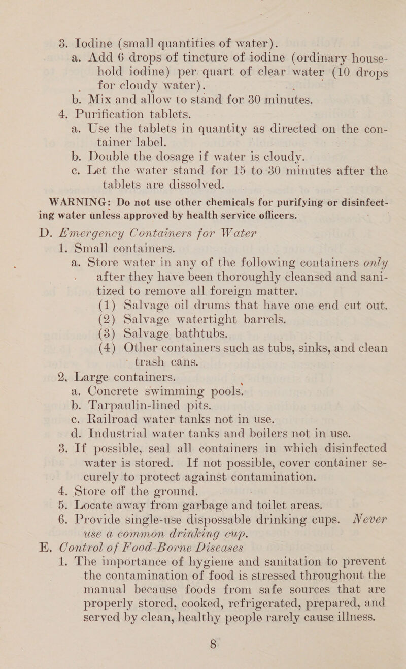 3. Iodine (small quantities of water). a. Add 6 drops of tincture of iodine (ordinary house- hold iodine) per. quart of clear water (10 drops for cloudy water). b. Mix and allow to stand for 30 minutes. 4, Purification tablets. a. Use the tablets in quantity as directed on um con- tainer label. b. Double the dosage if water is cloudy. c. Let the water stand for 15 to 30 minutes after the tablets are dissolved. WARNING: Do not use other chemicals for purifying or disinfect- ing water unless approved by health service officers. D. Emergency Containers for Water 1. Small containers. a. Store water in any of the following containers only after they have been thoroughly cleansed and sani- tized to remove all foreign matter. (1) Salvage oil drums that have one end cut out. (2) Salvage watertight barrels. (3) Salvage bathtubs. (4) Other containers such as tubs, sunlis, and clean ' trash cans. 2. Large containers. a. Concrete swimming pools. b. Tarpaulin-lined pits. c. Railroad water tanks not in use. d. Industrial water tanks and boilers not in use. 3. If possible, seal all containers in which disinfected water is stored. If not possible, cover container se- curely to protect against contamination. 4. Store off the ground. 5. Locate away from garbage and toilet areas. 6. Provide single-use dispossable drinking cups. ever use a common drinking cup. EK. Control of Food-Borne Diseases 1. The importance of hygiene and sanitation to prevent the contamination of food is stressed throughout the manual because foods from safe sources that are properly stored, cooked, refrigerated, prepared, and served by clean, healthy people rarely cause illness.