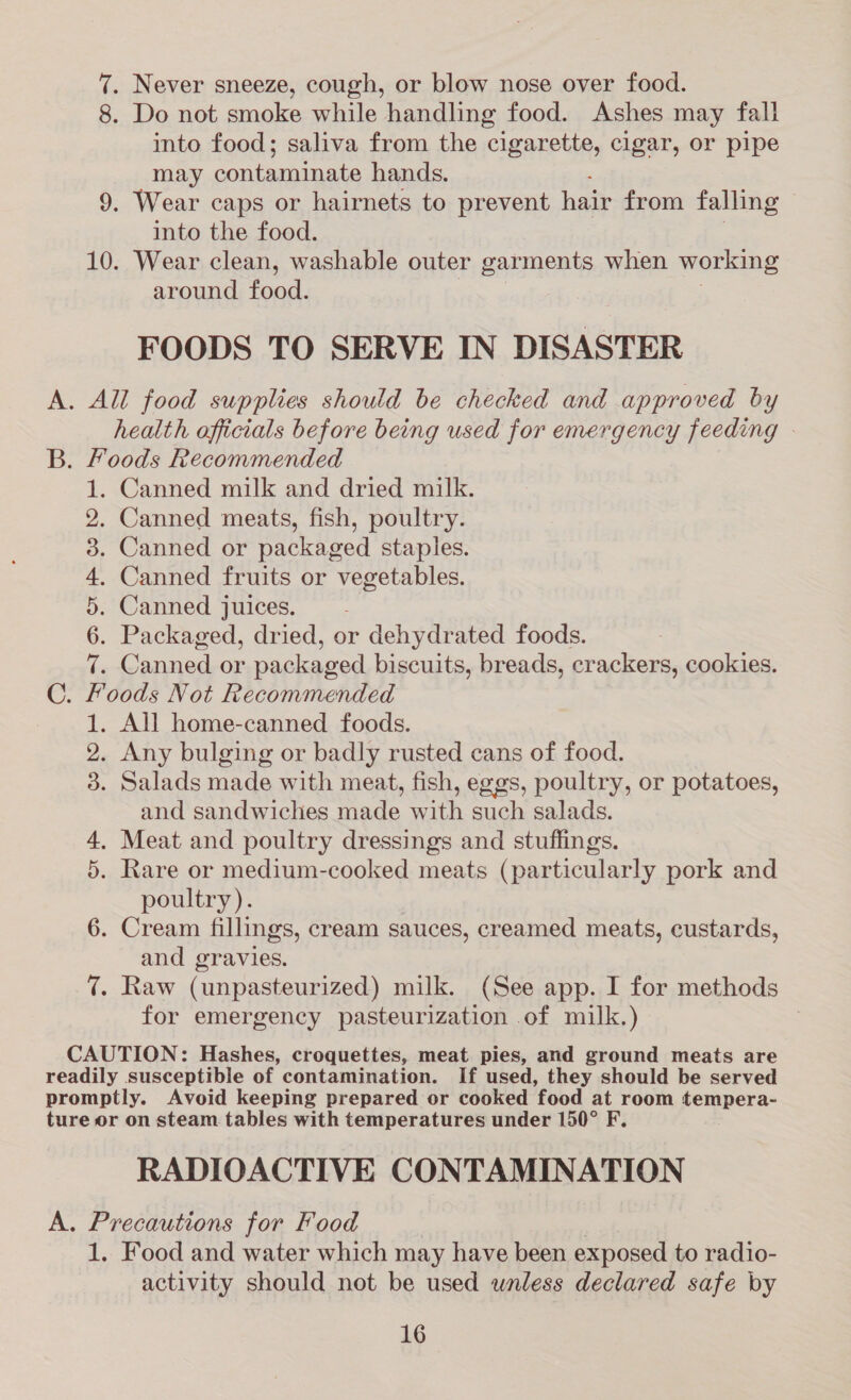 7. Never sneeze, cough, or blow nose over food. 8. Do not smoke while handling food. Ashes may fall into food; saliva from the cigarette, cigar, or pipe may contaminate hands. ; 9. Wear caps or hairnets to prevent hair from falling ~ into the food. 10. Wear clean, washable outer garments when working around food. FOODS TO SERVE IN DISASTER A. All food supplies should be checked and approved by health officials before being used for emergency feeding - B. Foods Recommended . Canned milk and dried milk. . Canned meats, fish, poultry. . Canned or packaged staples. . Canned fruits or vegetables. . Canned juices. —- . Packaged, dried, or dehydrated foods. . Canned or packaged biscuits, breads, crackers, cookies. oods Not Recommended . All home-canned foods. . Any bulging or badly rusted cans of food. . Salads made with meat, fish, eggs, poultry, or potatoes, and sandwiches made with such salads. . Meat and poultry dressings and stuffings. . Rare or medium-cooked meats (particularly pork and poultry). 6. Cream fillings, cream sauces, creamed meats, custards, and gravies. 7. Raw (unpasteurized) milk. (See app. I for methods for emergency pasteurization of milk.) WNOrQYANAOorRAWNeE or HS CAUTION: Hashes, croquettes, meat pies, and ground meats are readily susceptible of contamination. If used, they should be served promptly. Avoid keeping prepared or cooked food at room tempera- ture or on steam tables with temperatures under 150° F. RADIOACTIVE CONTAMINATION A. Precautions for Food 1. Food and water which may have been exposed to radio- activity should not be used wnless declared safe by