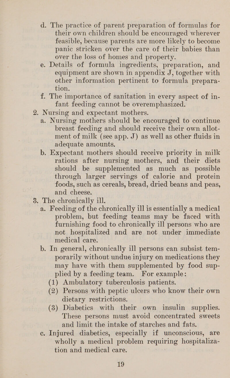 their own children should be encouraged wherever feasible, because parents are more likely to become panic stricken over the care of their babies than over the loss of homes and property. e. Details of formula ingredients, preparation, and equipment are shown in appendix J, together with other information pertinent to formula prepara- tion. f. The importance of sanitation in every aspect of in- fant feeding cannot be overemphasized. 2. Nursing and expectant mothers. a. Nursing mothers should be encouraged to continue breast feeding and should receive their own allot- ment of milk (see app. J) as well as other fluids in adequate amounts, b. Expectant mothers should receive priority in milk rations after nursing mothers, and their diets should be supplemented as much as_ possible through larger servings of calorie and protein foods, such as cereals, bread, dried beans and peas, ~ and _ cheese. te The chronically ill. a. Feeding of the chronically ill is essentially a , medical problem, but feeding teams may be faced with furnishing food to chronically ill persons who are not hospitalized and are not under immediate medical care. b. In general, chronically ill persons can subsist tem- porarily without undue injury on medications they may have with them supplemented by food sup- plied by a feeding team. For example: (1) Ambulatory tuberculosis patients. (2) Persons with peptic ulcers who know their own dietary restrictions. (3) Diabetics with their own insulin supplies. These persons must avoid concentrated sweets and limit the intake of starches and fats. c. Injured diabetics, especially if unconscious, are ~wholly a medical problem ee hospitaliza- tion and medical care. |