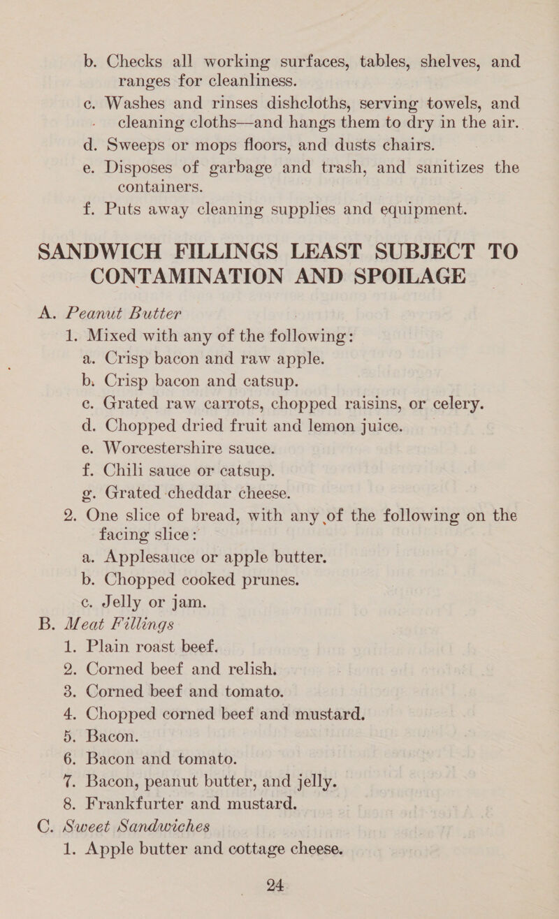 b. Checks all working surfaces, tables, shelves, and ranges for cleanliness. c. Washes and rinses dishcloths, serving towels, and cleaning cloths—and hangs them to dry in the air. d. Sweeps or mops floors, and dusts chairs. e. Disposes of garbage and trash, and sanitizes the containers. f. Puts away cleaning supphes and equipment. CONTAMINATION AND SPOILAGE a. Crisp bacon and raw apple. b, Crisp bacon and catsup. e. Grated raw carrots, chopped raisins, or celery. d. Chopped dried fruit and lemon juice. e. Worcestershire sauce. f. Chili sauce or catsup. g@. Grated cheddar cheese. One slice of bread, with any of the following on the facing slice: a. Applesauce or apple butter. b. Chopped cooked prunes. c. Jelly or jam. CONF SD Oo HR OC DH Apple butter and cottage cheese.